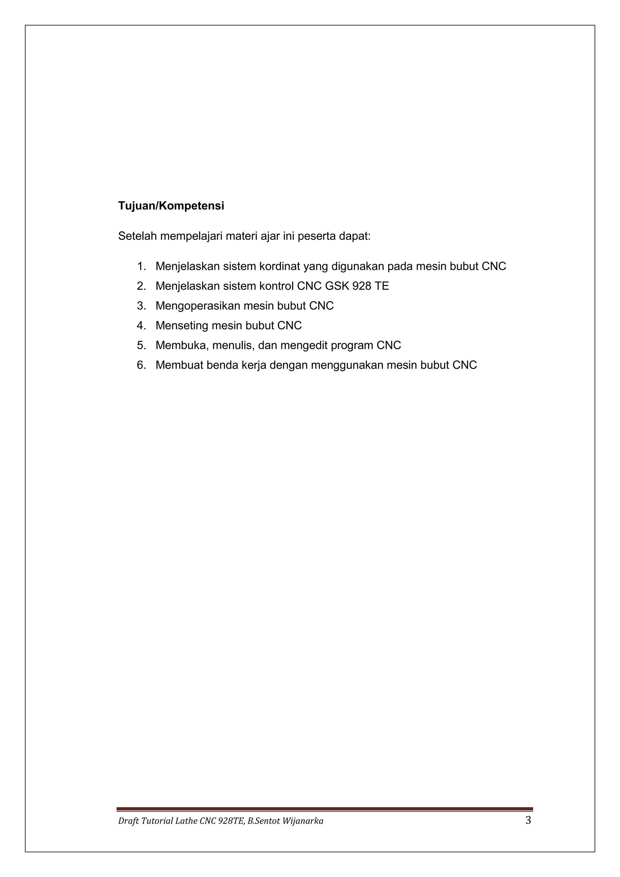 Draft Tutorial Lathe CNC 928TE, B.Sentot Wijanarka 3
Tujuan/Kompetensi
Setelah mempelajari materi ajar ini peserta dapat:
1. Menjelaskan sistem kordinat yang digunakan pada mesin bubut CNC
2. Menjelaskan sistem kontrol CNC GSK 928 TE
3. Mengoperasikan mesin bubut CNC
4. Menseting mesin bubut CNC
5. Membuka, menulis, dan mengedit program CNC
6. Membuat benda kerja dengan menggunakan mesin bubut CNC
 
