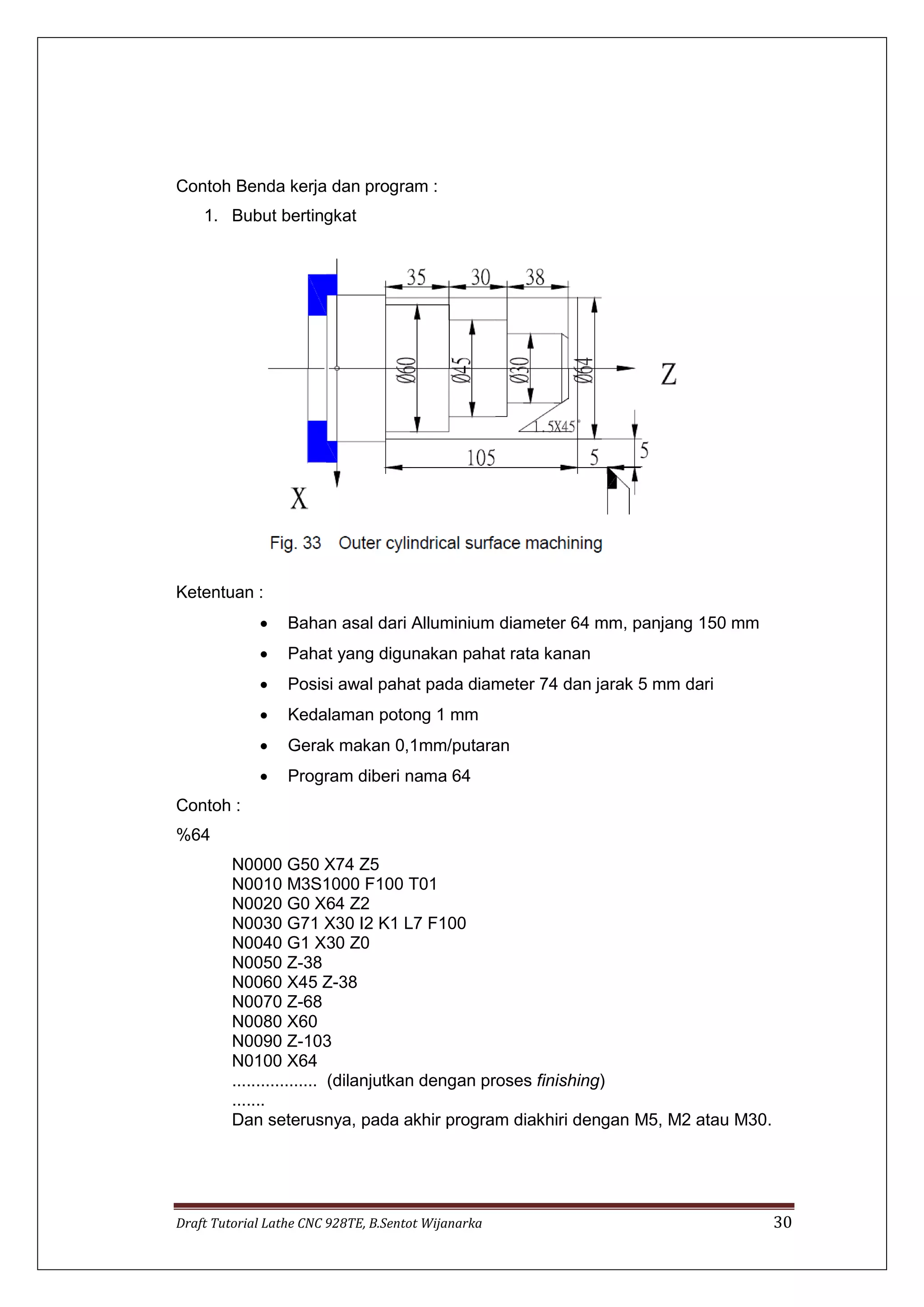 Draft Tutorial Lathe CNC 928TE, B.Sentot Wijanarka 30
Contoh Benda kerja dan program :
1. Bubut bertingkat
Ketentuan :
 Bahan asal dari Alluminium diameter 64 mm, panjang 150 mm
 Pahat yang digunakan pahat rata kanan
 Posisi awal pahat pada diameter 74 dan jarak 5 mm dari
 Kedalaman potong 1 mm
 Gerak makan 0,1mm/putaran
 Program diberi nama 64
Contoh :
%64
N0000 G50 X74 Z5
N0010 M3S1000 F100 T01
N0020 G0 X64 Z2
N0030 G71 X30 I2 K1 L7 F100
N0040 G1 X30 Z0
N0050 Z-38
N0060 X45 Z-38
N0070 Z-68
N0080 X60
N0090 Z-103
N0100 X64
.................. (dilanjutkan dengan proses finishing)
.......
Dan seterusnya, pada akhir program diakhiri dengan M5, M2 atau M30.
 