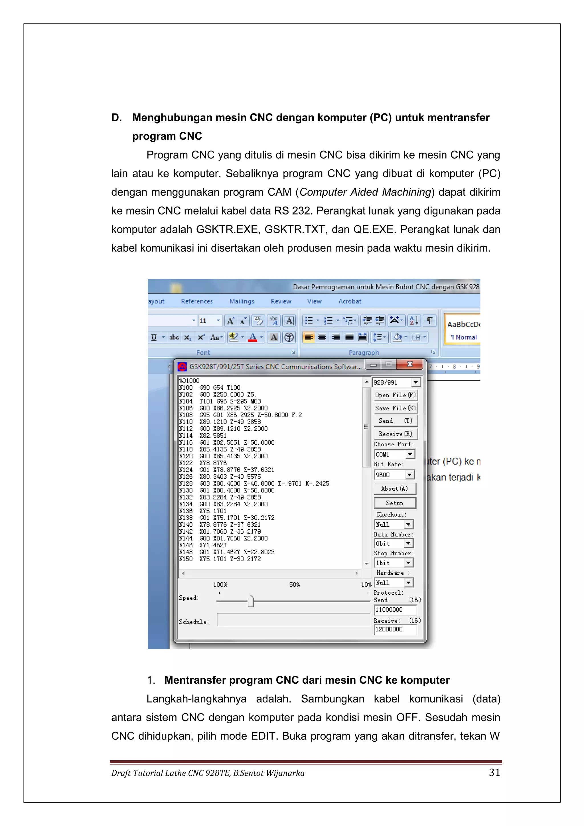 Draft Tutorial Lathe CNC 928TE, B.Sentot Wijanarka 31
D. Menghubungan mesin CNC dengan komputer (PC) untuk mentransfer
program CNC
Program CNC yang ditulis di mesin CNC bisa dikirim ke mesin CNC yang
lain atau ke komputer. Sebaliknya program CNC yang dibuat di komputer (PC)
dengan menggunakan program CAM (Computer Aided Machining) dapat dikirim
ke mesin CNC melalui kabel data RS 232. Perangkat lunak yang digunakan pada
komputer adalah GSKTR.EXE, GSKTR.TXT, dan QE.EXE. Perangkat lunak dan
kabel komunikasi ini disertakan oleh produsen mesin pada waktu mesin dikirim.
1. Mentransfer program CNC dari mesin CNC ke komputer
Langkah-langkahnya adalah. Sambungkan kabel komunikasi (data)
antara sistem CNC dengan komputer pada kondisi mesin OFF. Sesudah mesin
CNC dihidupkan, pilih mode EDIT. Buka program yang akan ditransfer, tekan W
 