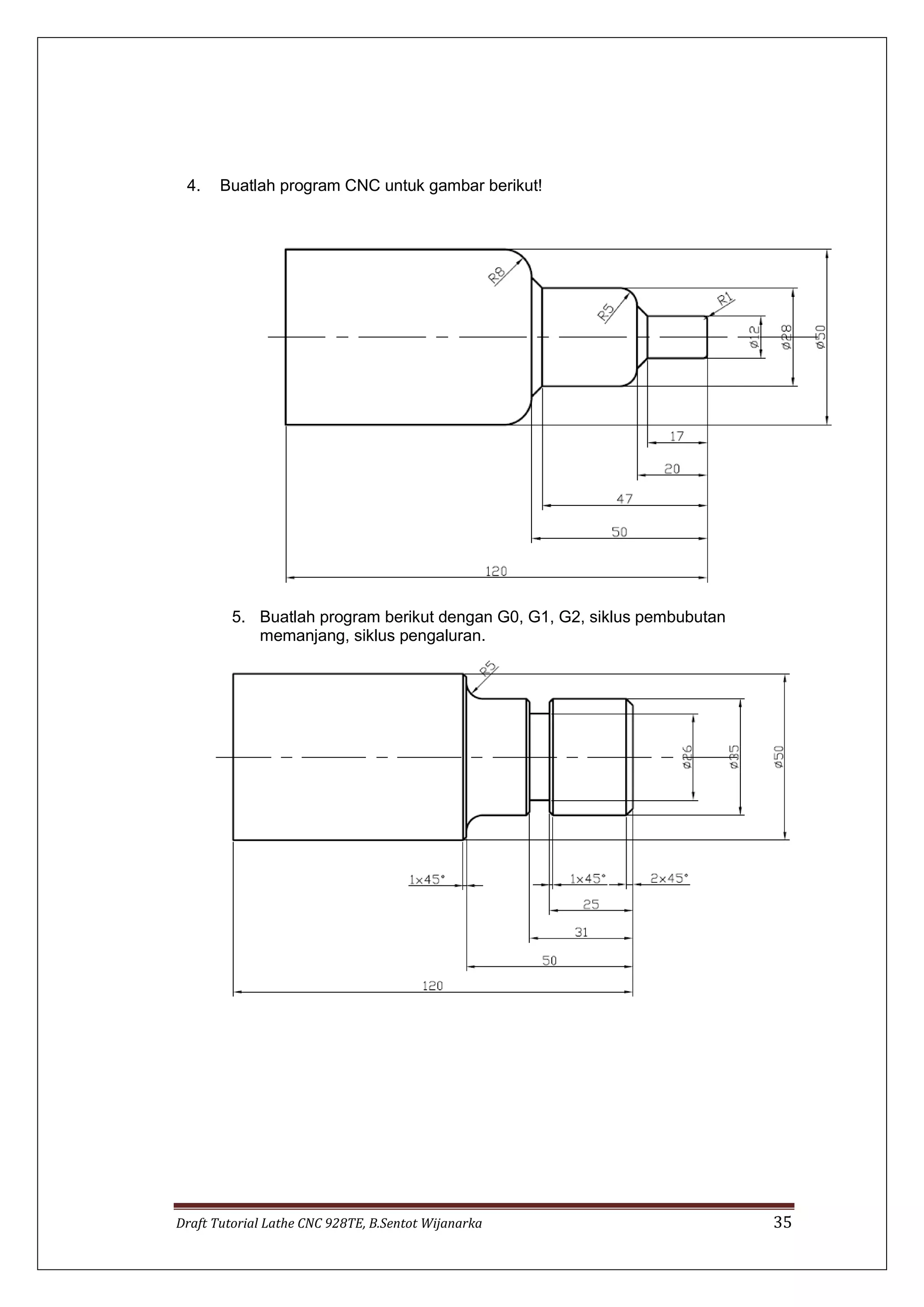 Draft Tutorial Lathe CNC 928TE, B.Sentot Wijanarka 35
4. Buatlah program CNC untuk gambar berikut!
5. Buatlah program berikut dengan G0, G1, G2, siklus pembubutan
memanjang, siklus pengaluran.
 