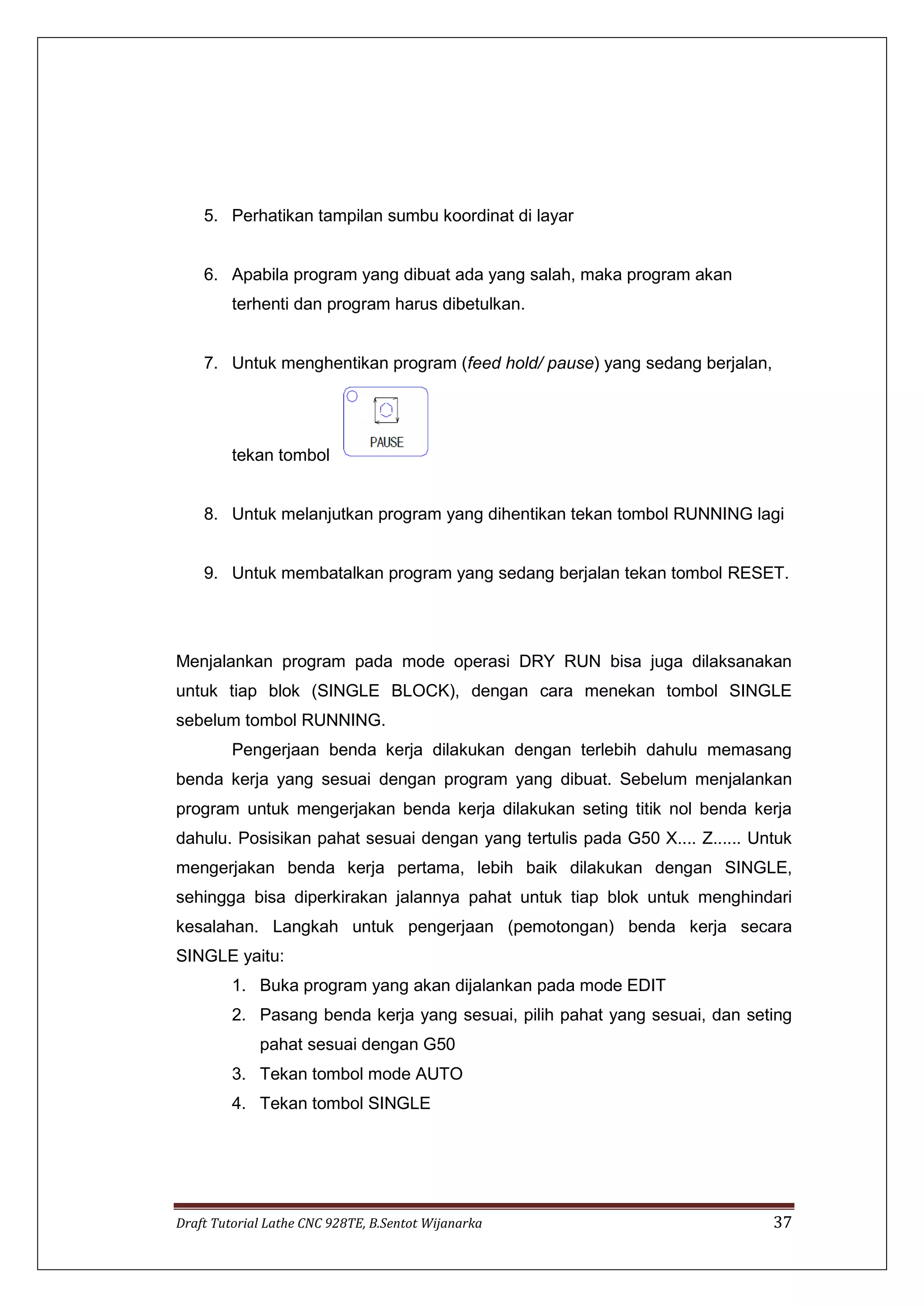 Draft Tutorial Lathe CNC 928TE, B.Sentot Wijanarka 37
5. Perhatikan tampilan sumbu koordinat di layar
6. Apabila program yang dibuat ada yang salah, maka program akan
terhenti dan program harus dibetulkan.
7. Untuk menghentikan program (feed hold/ pause) yang sedang berjalan,
tekan tombol
8. Untuk melanjutkan program yang dihentikan tekan tombol RUNNING lagi
9. Untuk membatalkan program yang sedang berjalan tekan tombol RESET.
Menjalankan program pada mode operasi DRY RUN bisa juga dilaksanakan
untuk tiap blok (SINGLE BLOCK), dengan cara menekan tombol SINGLE
sebelum tombol RUNNING.
Pengerjaan benda kerja dilakukan dengan terlebih dahulu memasang
benda kerja yang sesuai dengan program yang dibuat. Sebelum menjalankan
program untuk mengerjakan benda kerja dilakukan seting titik nol benda kerja
dahulu. Posisikan pahat sesuai dengan yang tertulis pada G50 X.... Z...... Untuk
mengerjakan benda kerja pertama, lebih baik dilakukan dengan SINGLE,
sehingga bisa diperkirakan jalannya pahat untuk tiap blok untuk menghindari
kesalahan. Langkah untuk pengerjaan (pemotongan) benda kerja secara
SINGLE yaitu:
1. Buka program yang akan dijalankan pada mode EDIT
2. Pasang benda kerja yang sesuai, pilih pahat yang sesuai, dan seting
pahat sesuai dengan G50
3. Tekan tombol mode AUTO
4. Tekan tombol SINGLE
 