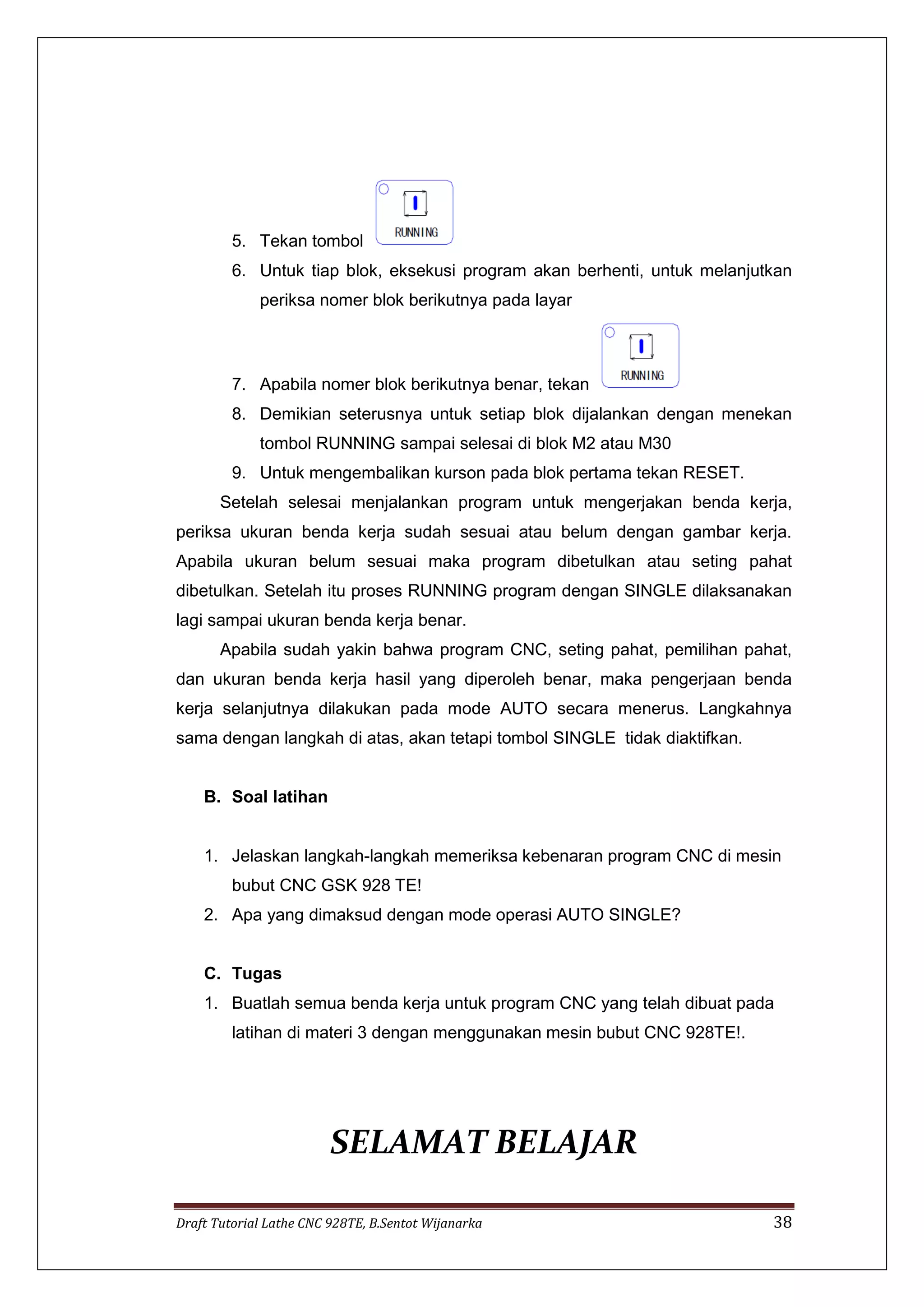 Draft Tutorial Lathe CNC 928TE, B.Sentot Wijanarka 38
5. Tekan tombol
6. Untuk tiap blok, eksekusi program akan berhenti, untuk melanjutkan
periksa nomer blok berikutnya pada layar
7. Apabila nomer blok berikutnya benar, tekan
8. Demikian seterusnya untuk setiap blok dijalankan dengan menekan
tombol RUNNING sampai selesai di blok M2 atau M30
9. Untuk mengembalikan kurson pada blok pertama tekan RESET.
Setelah selesai menjalankan program untuk mengerjakan benda kerja,
periksa ukuran benda kerja sudah sesuai atau belum dengan gambar kerja.
Apabila ukuran belum sesuai maka program dibetulkan atau seting pahat
dibetulkan. Setelah itu proses RUNNING program dengan SINGLE dilaksanakan
lagi sampai ukuran benda kerja benar.
Apabila sudah yakin bahwa program CNC, seting pahat, pemilihan pahat,
dan ukuran benda kerja hasil yang diperoleh benar, maka pengerjaan benda
kerja selanjutnya dilakukan pada mode AUTO secara menerus. Langkahnya
sama dengan langkah di atas, akan tetapi tombol SINGLE tidak diaktifkan.
B. Soal latihan
1. Jelaskan langkah-langkah memeriksa kebenaran program CNC di mesin
bubut CNC GSK 928 TE!
2. Apa yang dimaksud dengan mode operasi AUTO SINGLE?
C. Tugas
1. Buatlah semua benda kerja untuk program CNC yang telah dibuat pada
latihan di materi 3 dengan menggunakan mesin bubut CNC 928TE!.
SELAMAT BELAJAR
 