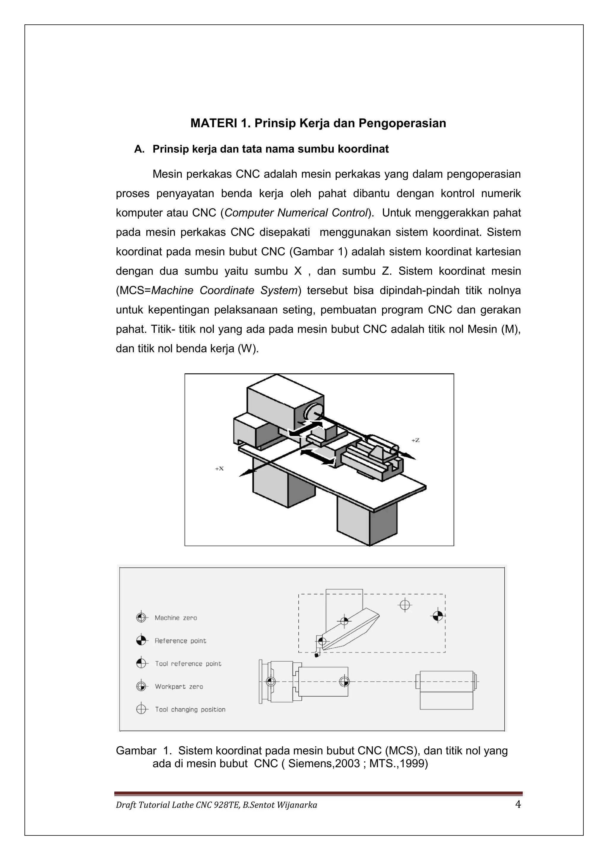 Draft Tutorial Lathe CNC 928TE, B.Sentot Wijanarka 4
MATERI 1. Prinsip Kerja dan Pengoperasian
A. Prinsip kerja dan tata nama sumbu koordinat
Mesin perkakas CNC adalah mesin perkakas yang dalam pengoperasian
proses penyayatan benda kerja oleh pahat dibantu dengan kontrol numerik
komputer atau CNC (Computer Numerical Control). Untuk menggerakkan pahat
pada mesin perkakas CNC disepakati menggunakan sistem koordinat. Sistem
koordinat pada mesin bubut CNC (Gambar 1) adalah sistem koordinat kartesian
dengan dua sumbu yaitu sumbu X , dan sumbu Z. Sistem koordinat mesin
(MCS=Machine Coordinate System) tersebut bisa dipindah-pindah titik nolnya
untuk kepentingan pelaksanaan seting, pembuatan program CNC dan gerakan
pahat. Titik- titik nol yang ada pada mesin bubut CNC adalah titik nol Mesin (M),
dan titik nol benda kerja (W).
Gambar 1. Sistem koordinat pada mesin bubut CNC (MCS), dan titik nol yang
ada di mesin bubut CNC ( Siemens,2003 ; MTS.,1999)
 