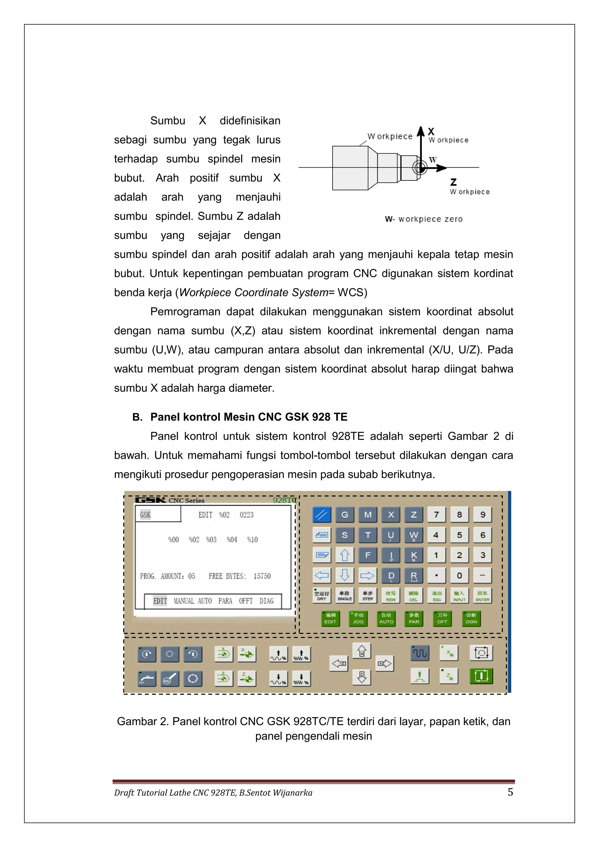 Draft Tutorial Lathe CNC 928TE, B.Sentot Wijanarka 5
Sumbu X didefinisikan
sebagi sumbu yang tegak lurus
terhadap sumbu spindel mesin
bubut. Arah positif sumbu X
adalah arah yang menjauhi
sumbu spindel. Sumbu Z adalah
sumbu yang sejajar dengan
sumbu spindel dan arah positif adalah arah yang menjauhi kepala tetap mesin
bubut. Untuk kepentingan pembuatan program CNC digunakan sistem kordinat
benda kerja (Workpiece Coordinate System= WCS)
Pemrograman dapat dilakukan menggunakan sistem koordinat absolut
dengan nama sumbu (X,Z) atau sistem koordinat inkremental dengan nama
sumbu (U,W), atau campuran antara absolut dan inkremental (X/U, U/Z). Pada
waktu membuat program dengan sistem koordinat absolut harap diingat bahwa
sumbu X adalah harga diameter.
B. Panel kontrol Mesin CNC GSK 928 TE
Panel kontrol untuk sistem kontrol 928TE adalah seperti Gambar 2 di
bawah. Untuk memahami fungsi tombol-tombol tersebut dilakukan dengan cara
mengikuti prosedur pengoperasian mesin pada subab berikutnya.
Gambar 2. Panel kontrol CNC GSK 928TC/TE terdiri dari layar, papan ketik, dan
panel pengendali mesin
 