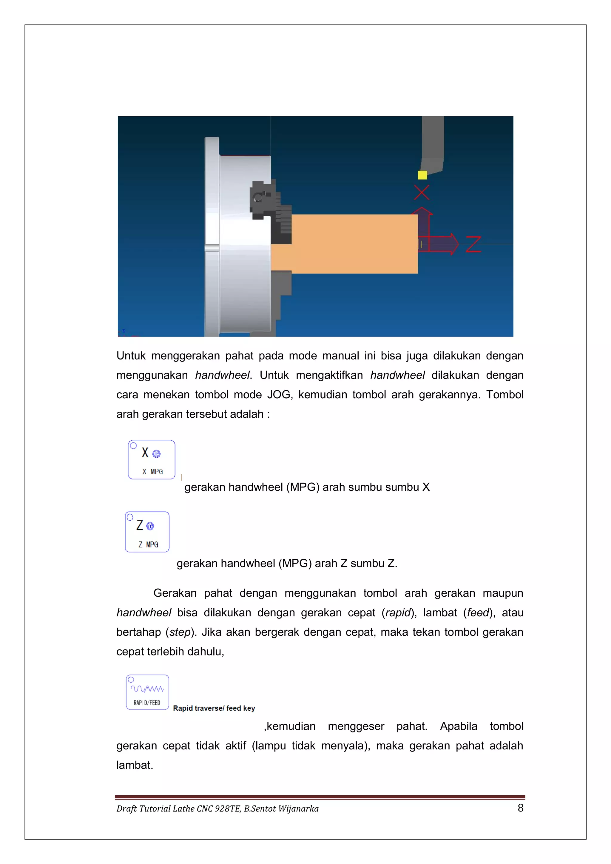 Draft Tutorial Lathe CNC 928TE, B.Sentot Wijanarka 8
Untuk menggerakan pahat pada mode manual ini bisa juga dilakukan dengan
menggunakan handwheel. Untuk mengaktifkan handwheel dilakukan dengan
cara menekan tombol mode JOG, kemudian tombol arah gerakannya. Tombol
arah gerakan tersebut adalah :
gerakan handwheel (MPG) arah sumbu sumbu X
gerakan handwheel (MPG) arah Z sumbu Z.
Gerakan pahat dengan menggunakan tombol arah gerakan maupun
handwheel bisa dilakukan dengan gerakan cepat (rapid), lambat (feed), atau
bertahap (step). Jika akan bergerak dengan cepat, maka tekan tombol gerakan
cepat terlebih dahulu,
,kemudian menggeser pahat. Apabila tombol
gerakan cepat tidak aktif (lampu tidak menyala), maka gerakan pahat adalah
lambat.
 