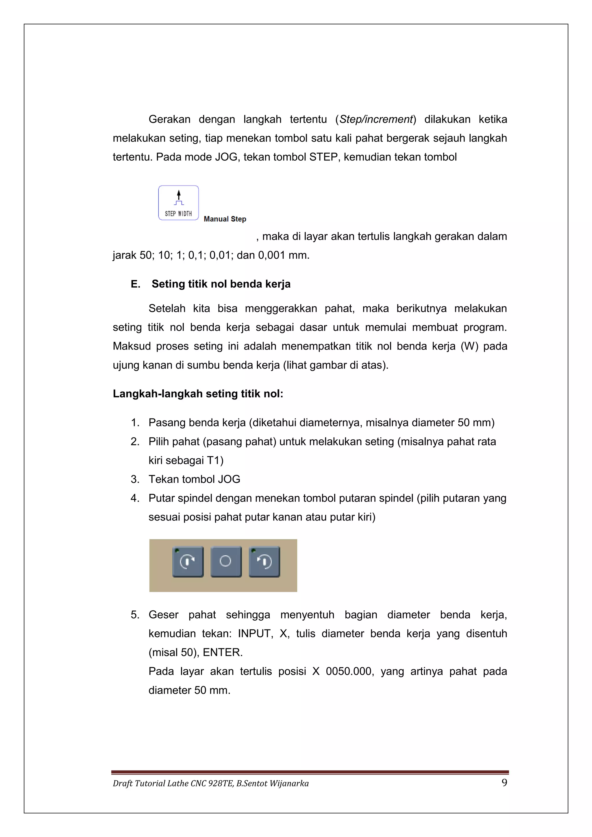 Draft Tutorial Lathe CNC 928TE, B.Sentot Wijanarka 9
Gerakan dengan langkah tertentu (Step/increment) dilakukan ketika
melakukan seting, tiap menekan tombol satu kali pahat bergerak sejauh langkah
tertentu. Pada mode JOG, tekan tombol STEP, kemudian tekan tombol
, maka di layar akan tertulis langkah gerakan dalam
jarak 50; 10; 1; 0,1; 0,01; dan 0,001 mm.
E. Seting titik nol benda kerja
Setelah kita bisa menggerakkan pahat, maka berikutnya melakukan
seting titik nol benda kerja sebagai dasar untuk memulai membuat program.
Maksud proses seting ini adalah menempatkan titik nol benda kerja (W) pada
ujung kanan di sumbu benda kerja (lihat gambar di atas).
Langkah-langkah seting titik nol:
1. Pasang benda kerja (diketahui diameternya, misalnya diameter 50 mm)
2. Pilih pahat (pasang pahat) untuk melakukan seting (misalnya pahat rata
kiri sebagai T1)
3. Tekan tombol JOG
4. Putar spindel dengan menekan tombol putaran spindel (pilih putaran yang
sesuai posisi pahat putar kanan atau putar kiri)
5. Geser pahat sehingga menyentuh bagian diameter benda kerja,
kemudian tekan: INPUT, X, tulis diameter benda kerja yang disentuh
(misal 50), ENTER.
Pada layar akan tertulis posisi X 0050.000, yang artinya pahat pada
diameter 50 mm.
 