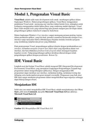 Dasar Pemrograman Visual Basic Hendra, S.T.
Indoprog 1
Modul 1, Pengenalan Visual Basic
Visual Basic adalah salah suatu development tools untuk membangun aplikasi dalam
lingkungan Windows. Dalam pengembangan aplikasi, Visual Basic menggunakan
pendekatan Visual untuk merancang user interface dalam bentuk form, sedangkan untuk
kodingnya menggunakan dialek bahasa Basic yang cenderung mudah dipelajari. Visual
Basic telah menjadi tools yang terkenal bagi para pemula maupun para developer dalam
pengembangan aplikasi skala kecil sampai ke skala besar.
Dalam lingkungan Window's User-interface sangat memegang peranan penting, karena
dalam pemakaian aplikasi yang kita buat, pemakai senantiasa berinteraksi dengan User-
interface tanpa menyadari bahwa dibelakangnya berjalan instruksi-instruksi program
yang mendukung tampilan dan proses yang dilakukan.
Pada pemrograman Visual, pengembangan aplikasi dimulai dengan pembentukkan user
interface, kemudian mengatur properti dari objek-objek yang digunakan dalam user
interface, dan baru dilakukan penulisan kode program untuk menangani kejadian-
kejadian (event). Tahap pengembangan aplikasi demikian dikenal dengan istilah
pengembangan aplikasi dengan pendekatan Bottom Up.
IDE Visual Basic
Langkah awal dari belajar Visual Basic adalah mengenal IDE (Integrated Developement
Environment) Visual Basic yang merupakan Lingkungan Pengembangan Terpadu bagi
programmer dalam mengembangkan aplikasinya. Dengan menggunakan IDE
programmer dapat membuat user interface, melakukan koding, melakukan testing dan
debuging serta menkompilasi program menjadi executable. Penguasaan yang baik akan
IDE akan sangat membantu programmer dalam mengefektifkan tugas-tugasnya sehingga
dapat bekerja dengan efisien.
Menjalankan IDE
Salah satu cara untuk mengaktifkan IDE Visual Basic adalah menjalankannya dari Menu
Start, pilih menu Command, dan pilih Microsoft Visual Basic 6.0 dan akhirnya
Microsoft Visual Basic 6.0.
Gambar 1-1. Mengaktifkan IDE Visual Basic 6.0
 