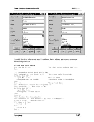 Dasar Pemrograman Visual Basic                                          Hendra, S.T.




Petunjuk, lakukan hal tersebut pada Event Form_Load, adapun potongan programnya
adalah sebagai berikut :

Private Sub Form_Load()
Dim Item As String                        'Variabel untuk membaca isi text
file

'Isi cboNegara dengan file Negara.txt
Open "Negara.txt" For Input As #1    'Buka text file Negara.txt
Do While Not EOF(1)
   Input #1, Item                    'Baca ke item
   cboNegara.AddItem (Item)          'Tambahkan item ke cboNegara
Loop
Close #1                             'Tutup text file
'Isi cboPropinsi dengan file Propinsi.txt
Open "Propinsi.txt" For Input As #1
Do While Not EOF(1)
   Input #1, Item
   cboPropinsi.AddItem (Item)
Loop
Close #1
'Buka Random file Peserta.Dat
Open "Peserta.Dat" For Random As #1 Len=Len(DatPeserta)
JlhRec = LOF(1) / Len(DatPeserta)
If JlhRec > 0 Then
   Posisi = 1
Else
   Posisi = 0
End If



Indoprog                                                                      100
 