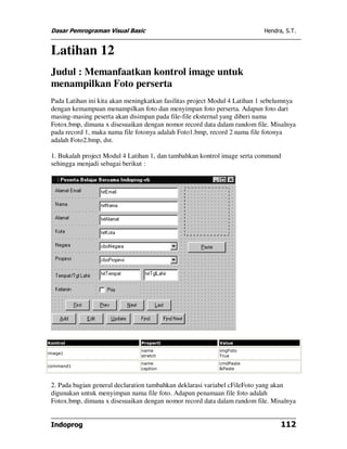 Dasar Pemrograman Visual Basic                                            Hendra, S.T.


 Latihan 12
 Judul : Memanfaatkan kontrol image untuk
 menampilkan Foto perserta
 Pada Latihan ini kita akan meningkatkan fasilitas project Modul 4 Latihan 1 sebelumnya
 dengan kemampuan menampilkan foto dan menyimpan foto perserta. Adapun foto dari
 masing-masing peserta akan disimpan pada file-file eksternal yang diberi nama
 Fotox.bmp, dimana x disesuaikan dengan nomor record data dalam random file. Misalnya
 pada record 1, maka nama file fotonya adalah Foto1.bmp, record 2 nama file fotonya
 adalah Foto2.bmp, dst.

 1. Bukalah project Modul 4 Latihan 1, dan tambahkan kontrol image serta command
 sehingga menjadi sebagai berikut :




Kontrol                         Properti                    Value
                                name                        imgFoto
image1
                                stretch                     True
                                name                        cmdPaste
command1
                                caption                     &Paste



 2. Pada bagian general declaration tambahkan deklarasi variabel cFileFoto yang akan
 digunakan untuk menyimpan nama file foto. Adapun penamaan file foto adalah
 Fotox.bmp, dimana x disesuaikan dengan nomor record data dalam random file. Misalnya


 Indoprog                                                                        112
 
