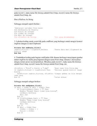 Dasar Pemrograman Visual Basic                                             Hendra, S.T.

pada record 1, maka nama file fotonya adalah Foto1.bmp, record 2 nama file fotonya
adalah Foto2.bmp, dst.

Dim cFileFoto As String

Sehingga menjadi seperti berikut :

'Deklarasi variabel Form Level
Dim DatPeserta As Peserta
Dim Posisi As Integer
Dim JlhRec As Integer
Dim Aksi As Integer
Dim cFileFoto As String                           'Ini yang ditambahkan

3. Lakukan koding untuk event klik pada cmdPaste yang berfungsi untuk mengisi kontrol
imgFoto dengan isi dari Clipboard.

Private Sub cmdPaste_Click()
imgFoto.Picture = Clipboard.GetData               'Paste data dari Clipboard ke
kontrol image
End Sub

4. Tambahkan koding pada bagian cmdUpdate klik dimana berfungsi menyimpan gambar
dalam imgFoto ke media penyimpanan dengan nama Fotox.bmp, dimana x disesuaikan
dengna nomor posisi record penulisan. Misalnya pada record 1, maka nama file fotonya
adalah Foto1.bmp, record 2 nama file fotonya adalah Foto2.bmp, dst.

cFileFoto = "Foto" & Posisi & ".bmp"              'Buat nama file Fotox.bmp
If imgFoto.Picture <> LoadPicture Then            'Periksa apakah kontrol image
kosong
   SavePicture imgFoto.Picture, cFileFoto         'Simpan gambar ke file dengan
nama yang
End If                                            'telah dibuat

Sehingga menjadi sebagai berikut :

Private Sub cmdUpdate_Click()
If Aksi = flAdd Or Aksi = flEdit Then
   If Trim$(txtEmail.Text) = "" Then
      MsgBox "Alamat Email tidak bisa kosong"
      txtEmail.SetFocus
      Exit Sub
   End If
   If Trim$(txtNama.Text) = "" Then
      MsgBox "Nama tidak bisa kosong"
      txtNama.SetFocus
      Exit Sub
   End If
   If Aksi = flAdd Then
      JlhRec = JlhRec + 1
      Posisi = JlhRec
   End If



Indoprog                                                                         113
 