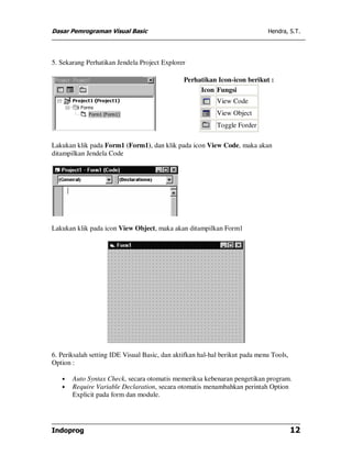 Dasar Pemrograman Visual Basic                                               Hendra, S.T.




5. Sekarang Perhatikan Jendela Project Explorer

                                               Perhatikan Icon-icon berikut :
                                                    Icon Fungsi
                                                           View Code
                                                           View Object
                                                           Toggle Forder

Lakukan klik pada Form1 (Form1), dan klik pada icon View Code, maka akan
ditampilkan Jendela Code




Lakukan klik pada icon View Object, maka akan ditampilkan Form1




6. Periksalah setting IDE Visual Basic, dan aktifkan hal-hal berikut pada menu Tools,
Option :

   •   Auto Syntax Check, secara otomatis memeriksa kebenaran pengetikan program.
   •   Require Variable Declaration, secara otomatis menambahkan perintah Option
       Explicit pada form dan module.




Indoprog                                                                                12
 