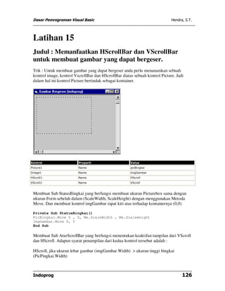 Dasar Pemrograman Visual Basic                                               Hendra, S.T.




 Latihan 15
 Judul : Memanfaatkan HScrollBar dan VScrollBar
 untuk membuat gambar yang dapat bergeser.
 Trik : Untuk membuat gambar yang dapat bergeser anda perlu menanamkan sebuah
 kontrol image, kontrol VscrollBar dan HScrollBar diatas sebuah kontrol Picture. Jadi
 dalam hal ini kontrol Picture bertindak sebagai kontainer.




Kontrol                   Properti                     Value
Picture1                  Name                         picBingkai
Image1                    Name                         imgGambar
HScroll1                  Name                         HScroll
VScroll1                  Name                         VScroll



 Membuat Sub StatusBingkai yang berfungsi membuat ukuran Picturebox sama dengan
 ukuran Form sebelah dalam (ScaleWidth, ScaleHeight) dengan menggunakan Metoda
 Move. Dan membuat kontrol imgGambar rapat kiri atas terhadap kontainernya (0,0)

 Private Sub StatusBingkai()
 PicBingkai.Move 0 , 0, Me.ScaleWidth , Me.ScaleHeight
 ImgGambar.Move 0, 0
 End Sub

 Membuat Sub AturScrollBar yang berfungsi menentukan keaktifan tampilan dari VScroll
 dan HScroll. Adapun syarat penampilan dari kedua kontrol tersebut adalah :

 HScroll, jika ukuran lebar gambar (imgGambar.Width) > ukuran tinggi bingkai
 (PicPingkai.Width)



 Indoprog                                                                           126
 
