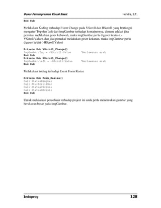 Dasar Pemrograman Visual Basic                                          Hendra, S.T.

End Sub

Melakukan Koding terhadap Event Change pada VScroll dan HScroll, yang berfungsi
mengatur Top dan Left dari imgGambar terhadap kontainernya, dimana adalah jika
pemakai melakukan geser kebawah, maka imgGambar perlu digeser keatas ( -
VScroll.Value), dan jika pemakai melakukan geser kekanan, maka imgGambar perlu
digeser kekiri (-HScroll.Value)

Private Sub VScroll_Change()
ImgGambar.Top = -VScroll.Value           'Berlawanan arah
End Sub
Private Sub HScroll_Change()
ImgGambar.Left = -HScroll.Value          'Berlawanan arah
End Sub

Melakukan koding terhadap Event Form Resize

Private Sub Form_Resize()
Call StatusBingkai
Call AturScrollBar
Call StatusVScroll
Call StatusHScroll
End Sub

Untuk melakukan percobaan terhadap project ini anda perlu menentukan gambar yang
berukuran besar pada imgGambar.




Indoprog                                                                      128
 