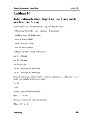 Dasar Pemrograman Visual Basic                                                Hendra, S.T.


Latihan 16
Judul : Memanfaatkan Shape, Line, dan Timer untuk
membuat Jam Analog
Untuk membuat jam analog beberapa hal yang perlu diketahui adalah :

1. Menghitung Besar sudut 1 jam, 1 menit dan 1 detik, dimana :

1 Lingkaran Jam = 360 derajat, maka

1 jam = 30 derajat (360/12)

1 menit = 6 derajat (360/60)

1 detik = 6 derajat (360/60)

2. Mengkonversi Jam menjadi Sudut, dimana :

Jam 1 = 60 derajat

Jam 2 = 30 derajat

Jam 3 = 0 derajat

Jam 4 = - 30 derajat atau 330 derajat

Jam 5 = - 60 derajat atau 300 derajat

Rumus deret aritmatika adalah (n-1) * b + a, dimana n adalah suku, a adalah nilai awal, b
adalah beda, maka berdasarkan deret diatas :

b = -30

a = 60

Sehingga dapat dirumuskan menjadi :

(Jam - 1) * -30 + 60

Rumuskan sendiri untuk yang menit dan detik

(Menit - 1) * -6 + 84



Indoprog                                                                            129
 