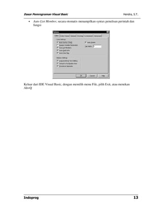 Dasar Pemrograman Visual Basic                                             Hendra, S.T.

   •   Auto List Member, secara otomatis menampilkan syntax penulisan perintah dan
       fungsi




Keluar dari IDE Visual Basic, dengan memilih menu File, pilih Exit, atau menekan
Alt+Q




Indoprog                                                                           13
 