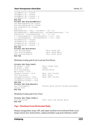 Dasar Pemrograman Visual Basic                                           Hendra, S.T.

JarumMenit.X1 = PusatX
JarumMenit.Y1 = PusatY
JarumMenit.X2 = PusatX + x
JarumMenit.Y2 = PusatY - y
End Sub
Private Sub AturJarumDetik()
Dim WaktuSekarang As Single
Dim DetikSekarang As Integer
Dim SudutDetik As Integer
Dim x, y
WaktuSekarang = (Now - Int(Now)) * 24 * 60
DetikSekarang = (WaktuSekarang - Int(WaktuSekarang)) * 60
SudutDetik = (DetikSekarang - 1) * -6 + 84
x = PanjangJDetik * Cos(SudutDetik * 3.14 / 180)
y = PanjangJDetik * Sin(SudutDetik * 3.14 / 180)
JarumDetik.X1 = PusatX
JarumDetik.Y1 = PusatY
JarumDetik.X2 = PusatX + x
JarumDetik.Y2 = PusatY - y
End Sub
Private Sub AturJarum()
Call AturJarumJam                'Atur Jarum Jam
Call AturJarumMenit              'Atur Jarum Menit
Call AturJarumDetik              'Atur Jarun Detik
End Sub

Melakukan koding pada Event Load dan Form Resize

Private Sub Form_Load()
Me.Height = 3000                 'Atur tinggi Form
Me.Width = 3000                  'Lebar
Call HitungSkala                 'Hitung Skala
Me.Visible = True
Bingkai.Visible = True           'Buat jadi Visible
Call AturJarum                   'Atur jarum
JarumJam.Visible = True          'Buat jadi Visible
JarumMenit.Visible = True
JarumDetik.Visible = True
End Sub
Private Sub Form_Resize()
Call HitungSkala                 'Hitung skala ketika terjadi perubahan
ukuran Form
End Sub

Melakukan koding pada Event Timer

Private Sub Timer_Timer()
Call AturJarum                   'Atur jarum jam setiap detik
End Sub

Tips : Membuat Form Berbentuk Bulat

Dengan menggunakan fungsi API, anda dapat membuat form berbentuk Bulat sesuai
dengan ukuran Jam Analog Diatas, adapun perubahan yang perlu dilakukan adalah :


Indoprog                                                                       132
 