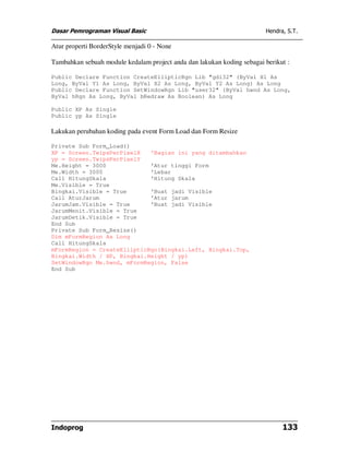 Dasar Pemrograman Visual Basic                                          Hendra, S.T.

Atur properti BorderStyle menjadi 0 - None

Tambahkan sebuah module kedalam project anda dan lakukan koding sebagai berikut :

Public Declare Function CreateEllipticRgn Lib "gdi32" (ByVal X1 As
Long, ByVal Y1 As Long, ByVal X2 As Long, ByVal Y2 As Long) As Long
Public Declare Function SetWindowRgn Lib "user32" (ByVal hwnd As Long,
ByVal hRgn As Long, ByVal bRedraw As Boolean) As Long

Public XP As Single
Public yp As Single

Lakukan perubahan koding pada event Form Load dan Form Resize

Private Sub Form_Load()
XP = Screen.TwipsPerPixelX   'Bagian ini yang ditambahkan
yp = Screen.TwipsPerPixelY
Me.Height = 3000             'Atur tinggi Form
Me.Width = 3000              'Lebar
Call HitungSkala             'Hitung Skala
Me.Visible = True
Bingkai.Visible = True       'Buat jadi Visible
Call AturJarum               'Atur jarum
JarumJam.Visible = True      'Buat jadi Visible
JarumMenit.Visible = True
JarumDetik.Visible = True
End Sub
Private Sub Form_Resize()
Dim mFormRegion As Long
Call HitungSkala
mFormRegion = CreateEllipticRgn(Bingkai.Left, Bingkai.Top,
Bingkai.Width / XP, Bingkai.Height / yp)
SetWindowRgn Me.hwnd, mFormRegion, False
End Sub




Indoprog                                                                      133
 
