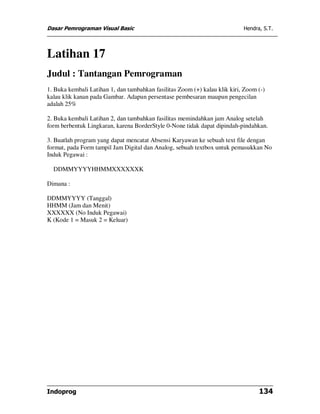 Dasar Pemrograman Visual Basic                                              Hendra, S.T.




Latihan 17
Judul : Tantangan Pemrograman
1. Buka kembali Latihan 1, dan tambahkan fasilitas Zoom (+) kalau klik kiri, Zoom (-)
kalau klik kanan pada Gambar. Adapun persentase pembesaran maupun pengecilan
adalah 25%

2. Buka kembali Latihan 2, dan tambahkan fasilitas memindahkan jam Analog setelah
form berbentuk Lingkaran, karena BorderStyle 0-None tidak dapat dipindah-pindahkan.

3. Buatlah program yang dapat mencatat Absensi Karyawan ke sebuah text file dengan
format, pada Form tampil Jam Digital dan Analog, sebuah textbox untuk pemasukkan No
Induk Pegawai :

  DDMMYYYYHHMMXXXXXXK

Dimana :

DDMMYYYY (Tanggal)
HHMM (Jam dan Menit)
XXXXXX (No Induk Pegawai)
K (Kode 1 = Masuk 2 = Keluar)




Indoprog                                                                          134
 