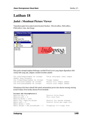 Dasar Pemrograman Visual Basic                                            Hendra, S.T.




Latihan 18
Judul : Membuat Picture Viewer
Tanamkan pada form anda kontrol-kontrol berikut : DriveListBox, DirListBox,
FileListbox, Line, dan Image




Kita perlu mempersiapkan beberapa variabel Form Level yang dapat digunakan oleh
semua Sub yang ada, adapun variabel tersebut adalah :

Dim LebarTempatGambar As Integer          'Untuk menyimpan lebar tempat
Gambar yang tersedia
Dim TinggiTempatGambar As Integer         'Tinggi Gambar
Dim PosisiKiriGambar As Integer           'Posisi kiri tempat Gambar
Dim PosisiAtasGambar As Integer           'Posisi atas tempat Gambar

Selanjutnya kita buat sebuah Sub untuk menentukan posisi dan ukuran masing-masing
kontrol diatas form ketika ukuran Form berubah :

Private Sub HitungPosisi()
MyDrive.Top = 0                           'Kontrol Drive Rapat
MyDrive.Left = 0                          'Kiri atas Form
MyDrive.Width = 2500
MyDir.Top = MyDrive.Height                'Kontrol Dir berada dibawah
MyDir.Left = 0                            'kontrol Drive dan rapat kiri
MyDir.Width = 2500
MyDir.Height = Me.ScaleHeight  3         'Tingginya 1/3 tinggi form




Indoprog                                                                        140
 