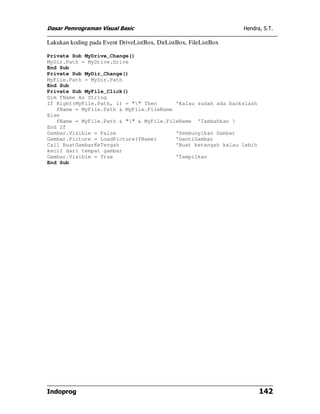 Dasar Pemrograman Visual Basic                                    Hendra, S.T.

Lakukan koding pada Event DriveListBox, DirListBox, FileListBox

Private Sub MyDrive_Change()
MyDir.Path = MyDrive.Drive
End Sub
Private Sub MyDir_Change()
MyFile.Path = MyDir.Path
End Sub
Private Sub MyFile_Click()
Dim fName As String
If Right(MyFile.Path, 1) = "" Then      'Kalau sudah ada backslash
   fName = MyFile.Path & MyFile.FileName
Else
   fName = MyFile.Path & "" & MyFile.FileName 'Tambahkan 
End If
Gambar.Visible = False                   'Sembunyikan Gambar
Gambar.Picture = LoadPicture(fName)      'GantiGambar
Call BuatGambarKeTengah                  'Buat ketengah kalau lebih
kecil dari tempat gambar
Gambar.Visible = True                    'Tampilkan
End Sub




Indoprog                                                                142
 
