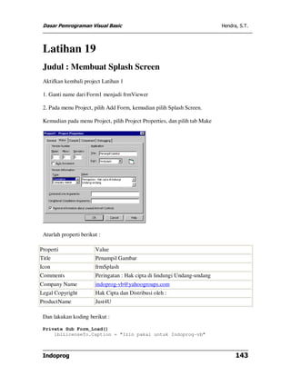 Dasar Pemrograman Visual Basic                                             Hendra, S.T.




 Latihan 19
 Judul : Membuat Splash Screen
 Aktifkan kembali project Latihan 1

 1. Ganti name dari Form1 menjadi frmViewer

 2. Pada menu Project, pilih Add Form, kemudian pilih Splash Screen.

 Kemudian pada menu Project, pilih Project Properties, dan pilih tab Make




 Aturlah properti berikut :

Properti                Value
Title                   Penampil Gambar
Icon                    frmSplash
Comments                Peringatan : Hak cipta di lindungi Undang-undang
Company Name            indoprog-vb@yahoogroups.com
Legal Copyright         Hak Cipta dan Distribusi oleh :
ProductName             Just4U

 Dan lakukan koding berikut :

 Private Sub Form_Load()
     lblLicenseTo.Caption = "Izin pakai untuk Indoprog-vb"



 Indoprog                                                                         143
 