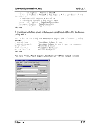 Dasar Pemrograman Visual Basic                                            Hendra, S.T.

    lblPlatform.Caption = "Windows 95/NT"
    lblVersion.Caption = "Versi" & App.Major & "." & App.Minor & "." &
App.Revision
    lblCompanyProduct.Caption = App.Title
    lblProductName.Caption = App.ProductName
    lblCopyright.Caption = App.LegalCopyright
    lblCompany.Caption = App.CompanyName
    lblWarning.Caption = App.Comments
End Sub

4. Selanjutnya tambahkan sebuah modul, dengan menu Project AddModule, dan lakukan
koding berikut :

Public Declare Sub Sleep Lib "kernel32" (ByVal dwMilliseconds As Long)
Sub Main()
frmSplash.Show          'Tampilkan Splash Screen
frmSplash.Refresh       'Pastikan Splash Screen ditampilkan sempurna
Sleep (1000)            'Berhenti 1 detik
frmViewer.Show          'Tampilkan frmViewer
Unload frmSplash        'Unload frmSplash
End Sub

Pada menu Project, Project Properties, tentukan StartUp Object menjadi SubMain




Indoprog                                                                         144
 