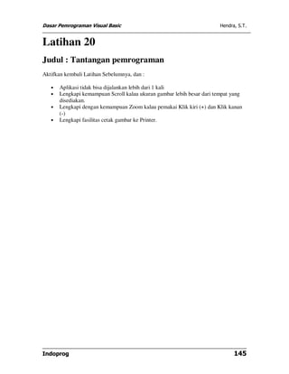 Dasar Pemrograman Visual Basic                                          Hendra, S.T.


Latihan 20
Judul : Tantangan pemrograman
Aktifkan kembali Latihan Sebelumnya, dan :

   •   Aplikasi tidak bisa dijalankan lebih dari 1 kali
   •   Lengkapi kemampuan Scroll kalau ukuran gambar lebih besar dari tempat yang
       disediakan.
   •   Lengkapi dengan kemampuan Zoom kalau pemakai Klik kiri (+) dan Klik kanan
       (-)
   •   Lengkapi fasilitas cetak gambar ke Printer.




Indoprog                                                                      145
 