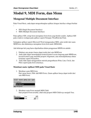 Dasar Pemrograman Visual Basic                                             Hendra, S.T.


Modul 9, MDI Form, dan Menu
Mengenal Multiple Document Interface
Pada Visual Basic, anda dapat mengembangkan aplikasi dengan interface sebagai berikut
:

   •   SDI (Single Document Interface)
   •   MDI (Multiple Document Interface)

Pada aplikasi SDI, setiap form merupakan form-form yang berdiri sendiri, Aplikasi SDI
pada windows terdapat pada aplikasi seperti Notepad, WordPad dan Paint.

Sedangkan aplikasi seperti Microsoft Word menggunakan MDI, yaitu terdiri dari suatu
MDIForm, dan didalamnya merupakan form-form anak (MDIchild).

Ada beberapa hal yang harus diperhatikan dalam penggunaan MDIForm adalah :

   1. Didalam satu project hanya dapat terdiri dari satu MDIForm
   2. Anda tidak dapat menempatkan kontrol-kontrol secara langsung pada MDIForm,
      kecuali kontrol yang memiliki properti Alignment, atau menempatkannya diatas
      kontainer seperti Picturebox.
   3. Anda tidak dapat menggunakan metode pengambaran (Print, Line, Circle, dan
      PSet) seperti pada form umumnya.

Membuat suatu Aplikasi MDI pada Visual Basic

   1. Membuat suatu MDI form
      Dari menu Insert, Pilih Add MDI Form. (Suatu aplikasi hanya dapat terdiri dari
      satu MDI form)




   2. Membuat suatu Form menjadi MDI Child
      Dari properti Form tersebut, ubah nilai properti MDI Child-nya menjadi True.




Indoprog                                                                         146
 