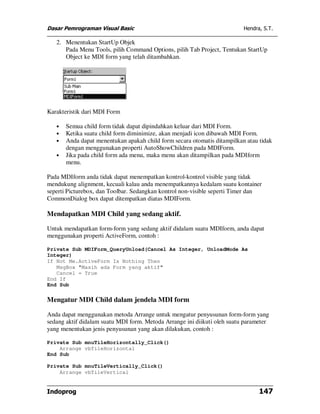 Dasar Pemrograman Visual Basic                                            Hendra, S.T.

   2. Menentukan StartUp Objek
      Pada Menu Tools, pilih Command Options, pilih Tab Project, Tentukan StartUp
      Object ke MDI form yang telah ditambahkan.




Karakteristik dari MDI Form

   •   Semua child form tidak dapat dipindahkan keluar dari MDI Form.
   •   Ketika suatu child form diminimize, akan menjadi icon dibawah MDI Form.
   •   Anda dapat menentukan apakah child form secara otomatis ditampilkan atau tidak
       dengan menggunakan properti AutoShowChildren pada MDIForm.
   •   Jika pada child form ada menu, maka menu akan ditampilkan pada MDIform
       menu.

Pada MDIform anda tidak dapat menempatkan kontrol-kontrol visible yang tidak
mendukung alignment, kecuali kalau anda menempatkannya kedalam suatu kontainer
seperti Picturebox, dan Toolbar. Sedangkan kontrol non-visible seperti Timer dan
CommonDialog box dapat ditempatkan diatas MDIForm.

Mendapatkan MDI Child yang sedang aktif.

Untuk mendapatkan form-form yang sedang aktif didalam suatu MDIform, anda dapat
menggunakan properti ActiveForm, contoh :

Private Sub MDIForm_QueryUnload(Cancel As Integer, UnloadMode As
Integer)
If Not Me.ActiveForm Is Nothing Then
   MsgBox "Masih ada Form yang aktif"
   Cancel = True
End If
End Sub

Mengatur MDI Child dalam jendela MDI form

Anda dapat menggunakan metoda Arrange untuk mengatur penyusunan form-form yang
sedang aktif didalam suatu MDI form. Metoda Arrange ini diikuti oleh suatu parameter
yang menentukan jenis penyusunan yang akan dilakukan, contoh :

Private Sub mnuTileHorizontally_Click()
    Arrange vbTileHorizontal
End Sub

Private Sub mnuTileVertically_Click()
    Arrange vbTileVertical


Indoprog                                                                        147
 