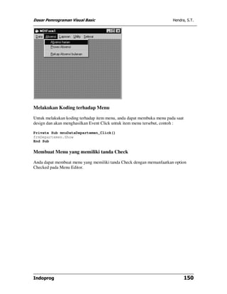 Dasar Pemrograman Visual Basic                                        Hendra, S.T.




Melakukan Koding terhadap Menu

Untuk melakukan koding terhadap item menu, anda dapat membuka menu pada saat
design dan akan menghasilkan Event Click untuk item menu tersebut, contoh :

Private Sub mnuDataDepartemen_Click()
frmDepartemen.Show
End Sub

Membuat Menu yang memiliki tanda Check

Anda dapat membuat menu yang memiliki tanda Check dengan memanfaatkan option
Checked pada Menu Editor.




Indoprog                                                                       150
 