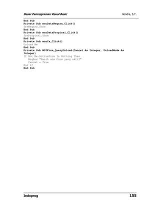 Dasar Pemrograman Visual Basic                                Hendra, S.T.

End Sub
Private Sub mnuDataNegara_Click()
frmNegara.Show
End Sub
Private Sub mnuDataPropinsi_Click()
frmPropinsi.Show
End Sub
Private Sub mnuYa_Click()
Unload Me
End Sub
Private Sub MDIForm_QueryUnload(Cancel As Integer, UnloadMode As
Integer)
If Not Me.ActiveForm Is Nothing Then
   MsgBox "Masih ada Form yang aktif"
   Cancel = True
End If
End Sub




Indoprog                                                            155
 