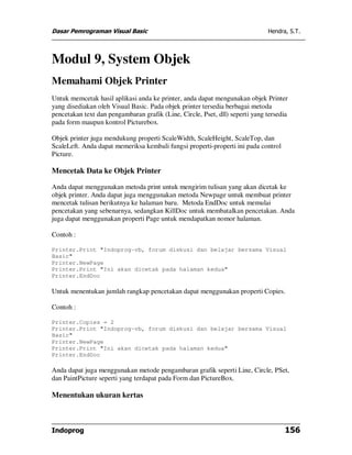 Dasar Pemrograman Visual Basic                                                Hendra, S.T.




Modul 9, System Objek
Memahami Objek Printer
Untuk memcetak hasil aplikasi anda ke printer, anda dapat mengunakan objek Printer
yang disediakan oleh Visual Basic. Pada objek printer tersedia berbagai metoda
pencetakan text dan pengambaran grafik (Line, Circle, Pset, dll) seperti yang tersedia
pada form maupun kontrol Picturebox.

Objek printer juga mendukung properti ScaleWidth, ScaleHeight, ScaleTop, dan
ScaleLeft. Anda dapat memeriksa kembali fungsi properti-properti ini pada control
Picture.

Mencetak Data ke Objek Printer

Anda dapat menggunakan metoda print untuk mengirim tulisan yang akan dicetak ke
objek printer. Anda dapat juga menggunakan metoda Newpage untuk membuat printer
mencetak tulisan berikutnya ke halaman baru. Metoda EndDoc untuk memulai
pencetakan yang sebenarnya, sedangkan KillDoc untuk membatalkan pencetakan. Anda
juga dapat menggunakan properti Page untuk mendapatkan nomor halaman.

Contoh :

Printer.Print "Indoprog-vb, forum diskusi dan belajar bersama Visual
Basic"
Printer.NewPage
Printer.Print "Ini akan dicetak pada halaman kedua"
Printer.EndDoc

Untuk menentukan jumlah rangkap pencetakan dapat menggunakan properti Copies.

Contoh :

Printer.Copies = 2
Printer.Print "Indoprog-vb, forum diskusi dan belajar bersama Visual
Basic"
Printer.NewPage
Printer.Print "Ini akan dicetak pada halaman kedua"
Printer.EndDoc

Anda dapat juga menggunakan metode pengambaran grafik seperti Line, Circle, PSet,
dan PaintPicture seperti yang terdapat pada Form dan PictureBox.

Menentukan ukuran kertas



Indoprog                                                                            156
 