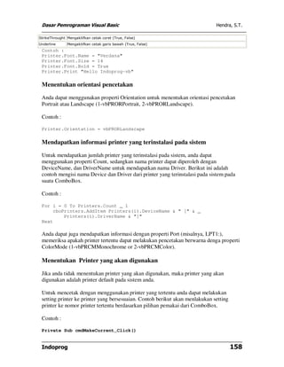 Dasar Pemrograman Visual Basic                                               Hendra, S.T.

StrikeThrought Mengaktifkan cetak coret (True, False)
Underline      Mengaktifkan cetak garis bawah (True, False)
 Contoh :
 Printer.Font.Name = "Verdana"
 Printer.Font.Size = 14
 Printer.Font.Bold = True
 Printer.Print "Hello Indoprog-vb"

 Menentukan orientasi pencetakan

 Anda dapat menggunakan properti Orientation untuk menentukan orientasi pencetakan
 Portrait atau Landscape (1-vbPRORPortrait, 2-vbPRORLandscape).

 Contoh :

 Printer.Orientation = vbPRORLandscape

 Mendapatkan informasi printer yang terinstalasi pada sistem

 Untuk mendapatkan jumlah printer yang terinstalasi pada sistem, anda dapat
 menggunakan properti Count, sedangkan nama printer dapat diperoleh dengan
 DeviceName, dan DriverName untuk mendapatkan nama Driver. Berikut ini adalah
 contoh mengisi nama Device dan Driver dari printer yang terinstalasi pada sistem pada
 suatu ComboBox.

 Contoh :

 For i = 0 To Printers.Count _ 1
     cboPrinters.AddItem Printers(i).DeviceName & " [" & _
         Printers(i).DriverName & "]"
 Next

 Anda dapat juga mendapatkan informasi dengan properti Port (misalnya, LPT1:),
 memeriksa apakah printer tertentu dapat melakukan pencetakan berwarna denga properti
 ColorMode (1-vbPRCMMonochrome or 2-vbPRCMColor).

 Menentukan Printer yang akan digunakan

 Jika anda tidak menentukan printer yang akan digunakan, maka printer yang akan
 digunakan adalah printer default pada sistem anda.

 Untuk mencetak dengan menggunakan printer yang tertentu anda dapat melakukan
 setting printer ke printer yang bersesuaian. Contoh berikut akan menlakukan setting
 printer ke nomor printer tertentu berdasarkan pilihan pemakai dari ComboBox.

 Contoh :

 Private Sub cmdMakeCurrent_Click()


 Indoprog                                                                              158
 
