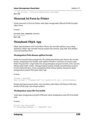 Dasar Pemrograman Visual Basic                                               Hendra, S.T.

    Set Printer = Printers(cboPrinters.ListIndex)
End Sub


Mencetak Isi Form ke Printer
Untuk mencetak isi Form ke Printer anda dapat menggunakan Metoda PrintForm pada
object Form.

Contoh :

Private Sub Command1_Click()
Me.PrintForm
End Sub


Memahami Objek App
Objek App disediakan oleh Visual Basic library dan mewakili aplikasi yang sedang
dijalankan. Objek App memiliki banyak properti dan metoda, yang tidak akan dibahas
secara keseluruhan disini.

Mendapatkan Path dimana aplikasi berada

Salah satu masalah dalam pengaktifan file adalah menentukan path dimana file tersebut
berada, sebagaimana kita ketahui, pada aplikasi Windows umumnya di instalasi pada
folder Program Files, tetapi ketika kita mengembangkan program tersebut, tentu saja kita
lakukan pada folder sendiri, sehingga kadang-kadang menjadi masalah ketika program
tersebut didistribusikan. Untuk mendapatkan Path dimana aplikasi berada kita dapat
menggunakan properti Path pada objek App

Contoh :

cFolder = App.Path
Open cFolder & "Pegawai.Dat" For Random As #1 Len = Len(DatPegawai)

Dengan potongan program diatas, kita senantiasa yakin bahwa file Pegawai.Dat akan
berada di Path yang sama dengan aplikasi.

Mendapatkan nama file Executable

Anda dapat menggunakan properti EXEname untuk mendapatkan nama file Executable
anda.

Contoh :

Private Sub Form_Load()
If UCase$(App.ExeName) <> "INDOPROG" Then



Indoprog                                                                           159
 