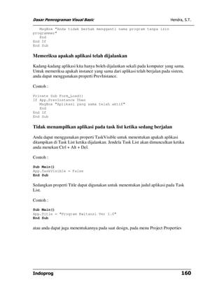 Dasar Pemrograman Visual Basic                                              Hendra, S.T.

   MsgBox "Anda tidak berhak mengganti nama program tanpa izin
programmer"
   End
End If
End Sub

Memeriksa apakah aplikasi telah dijalankan

Kadang-kadang aplikasi kita hanya boleh dijalankan sekali pada komputer yang sama.
Untuk memeriksa apakah instance yang sama dari aplikasi telah berjalan pada sistem,
anda dapat menggunakan properti PrevInstance.

Contoh :

Private Sub Form_Load()
If App.PrevInstance Then
   MsgBox "Aplikasi yang sama telah aktif"
   End
End If
End Sub

Tidak menampilkan aplikasi pada task list ketika sedang berjalan

Anda dapat menggunakan properti TaskVisible untuk menentukan apakah aplikasi
ditampikan di Task List ketika dijalankan. Jendela Task List akan dimunculkan ketika
anda menekan Ctrl + Alt + Del.

Contoh :

Sub Main()
App.TaskVisible = False
End Sub

Sedangkan properti Title dapat digunakan untuk menentukan judul aplikasi pada Task
List.

Contoh :

Sub Main()
App.Title = "Program Kwitansi Ver 1.0"
End Sub

atau anda dapat juga menentukannya pada saat design, pada menu Project Properties




Indoprog                                                                          160
 