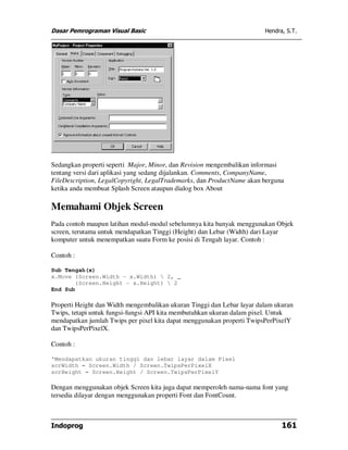 Dasar Pemrograman Visual Basic                                          Hendra, S.T.




Sedangkan properti seperti Major, Minor, dan Revision mengembalikan informasi
tentang versi dari aplikasi yang sedang dijalankan. Comments, CompanyName,
FileDescription, LegalCopyright, LegalTrademarks, dan ProductName akan berguna
ketika anda membuat Splash Screen ataupun dialog box About

Memahami Objek Screen
Pada contoh maupun latihan modul-modul sebelumnya kita banyak menggunakan Objek
screen, terutama untuk mendapatkan Tinggi (Height) dan Lebar (Width) dari Layar
komputer untuk menempatkan suatu Form ke posisi di Tengah layar. Contoh :

Contoh :

Sub Tengah(x)
x.Move (Screen.Width - x.Width)  2, _
       (Screen.Height - x.Height)  2
End Sub

Properti Height dan Width mengembalikan ukuran Tinggi dan Lebar layar dalam ukuran
Twips, tetapi untuk fungsi-fungsi API kita membutuhkan ukuran dalam pixel. Untuk
mendapatkan jumlah Twips per pixel kita dapat menggunakan properti TwipsPerPixelY
dan TwipsPerPixelX.

Contoh :

'Mendapatkan ukuran tinggi dan lebar layar dalam Pixel
scrWidth = Screen.Width / Screen.TwipsPerPixelX
scrHeight = Screen.Height / Screen.TwipsPerPixelY

Dengan menggunakan objek Screen kita juga dapat memperoleh nama-nama font yang
tersedia dilayar dengan menggunakan properti Font dan FontCount.



Indoprog                                                                      161
 