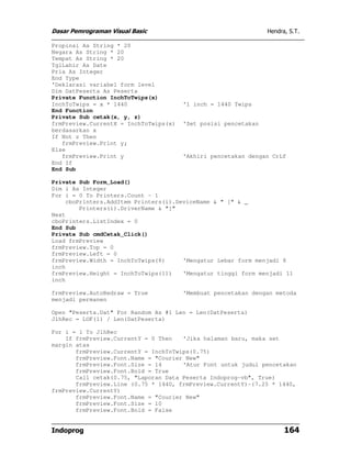 Dasar Pemrograman Visual Basic                                  Hendra, S.T.

Propinsi As String * 20
Negara As String * 20
Tempat As String * 20
TglLahir As Date
Pria As Integer
End Type
'Deklarasi variabel form level
Dim DatPeserta As Peserta
Private Function InchToTwips(x)
InchToTwips = x * 1440                 '1 inch = 1440 Twips
End Function
Private Sub cetak(x, y, z)
frmPreview.CurrentX = InchToTwips(x)   'Set posisi pencetakan
berdasarkan x
If Not z Then
   frmPreview.Print y;
Else
   frmPreview.Print y                  'Akhiri pencetakan dengan CrLf
End If
End Sub

Private Sub Form_Load()
Dim i As Integer
For i = 0 To Printers.Count - 1
    cboPrinters.AddItem Printers(i).DeviceName & " [" & _
        Printers(i).DriverName & "]"
Next
cboPrinters.ListIndex = 0
End Sub
Private Sub cmdCetak_Click()
Load frmPreview
frmPreview.Top = 0
frmPreview.Left = 0
frmPreview.Width = InchToTwips(8)     'Mengatur Lebar form menjadi 8
inch
frmPreview.Height = InchToTwips(11)   'Mengatur tinggi form menjadi 11
inch

frmPreview.AutoRedraw = True           'Membuat pencetakan dengan metoda
menjadi permanen

Open "Peserta.Dat" For Random As #1 Len = Len(DatPeserta)
JlhRec = LOF(1) / Len(DatPeserta)

For i = 1 To JlhRec
    If frmPreview.CurrentY = 0 Then   'Jika halaman baru, maka set
margin atas
       frmPreview.CurrentY = InchToTwips(0.75)
       frmPreview.Font.Name = "Courier New"
       frmPreview.Font.Size = 14      'Atur Font untuk judul pencetakan
       frmPreview.Font.Bold = True
       Call cetak(0.75, "Laporan Data Peserta Indoprog-vb", True)
       frmPreview.Line (0.75 * 1440, frmPreview.CurrentY)-(7.25 * 1440,
frmPreview.CurrentY)
       frmPreview.Font.Name = "Courier New"
       frmPreview.Font.Size = 10
       frmPreview.Font.Bold = False


Indoprog                                                              164
 