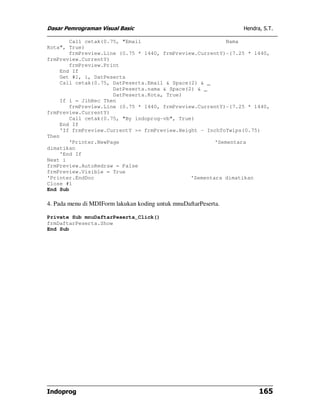 Dasar Pemrograman Visual Basic                                   Hendra, S.T.

       Call cetak(0.75, "Email                            Nama
Kota", True)
       frmPreview.Line (0.75 * 1440, frmPreview.CurrentY)-(7.25 * 1440,
frmPreview.CurrentY)
       frmPreview.Print
    End If
    Get #1, i, DatPeserta
    Call cetak(0.75, DatPeserta.Email & Space(2) & _
                     DatPeserta.nama & Space(2) & _
                     DatPeserta.Kota, True)
    If i = JlhRec Then
       frmPreview.Line (0.75 * 1440, frmPreview.CurrentY)-(7.25 * 1440,
frmPreview.CurrentY)
       Call cetak(0.75, "By indoprog-vb", True)
    End If
    'If frmPreview.CurrentY >= frmPreview.Height - InchToTwips(0.75)
Then
       'Printer.NewPage                               'Sementara
dimatikan
    'End If
Next i
frmPreview.AutoRedraw = False
frmPreview.Visible = True
'Printer.EndDoc                               'Sementara dimatikan
Close #1
End Sub

4. Pada menu di MDIForm lakukan koding untuk mnuDaftarPeserta.

Private Sub mnuDaftarPeserta_Click()
frmDaftarPeserta.Show
End Sub




Indoprog                                                               165
 