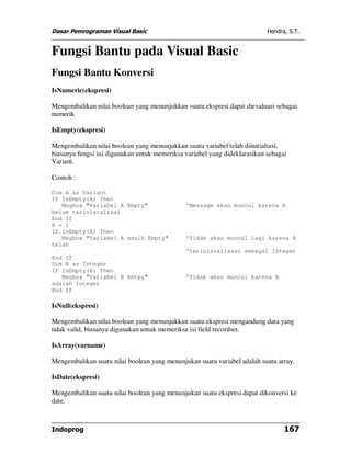 Dasar Pemrograman Visual Basic                                             Hendra, S.T.


Fungsi Bantu pada Visual Basic
Fungsi Bantu Konversi
IsNumeric(ekspresi)

Mengembalikan nilai boolean yang menunjukkan suatu ekspresi dapat dievaluasi sebagai
numerik

IsEmpty(ekspresi)

Mengembalikan nilai boolean yang menunjukkan suatu variabel telah diinitialiasi,
biasanya fungsi ini digunakan untuk memeriksa variabel yang dideklarasikan sebagai
Variant.

Contoh :

Dim A as Variant
If IsEmpty(A) Then
   Msgbox "Variabel A Empty"                  'Message akan muncul karena A
belum terinisialisai
End If
A = 1
If IsEmpty(A) Then
   Msgbox "Variabel A masih Empty"            'Tidak akan muncul lagi karena A
telah
                                              'terinisialisasi sebagai Integer
End If
Dim B as Integer
If IsEmpty(B) Then
   Msgbox "Variabel B Emtpy"                  'Tidak akan muncul karena B
adalah Integer
End If

IsNull(ekspresi)

Mengembalikan nilai boolean yang menunjukkan suatu ekspresi mengandung data yang
tidak valid, biasanya digunakan untuk memeriksa isi field recordset.

IsArray(varname)

Mengembalikan suatu nilai boolean yang menunjukan suatu variabel adalah suatu array.

IsDate(ekspresi)

Mengembalikan suatu nilai boolean yang menunjukan suatu ekspresi dapat dikonversi ke
date.



Indoprog                                                                         167
 