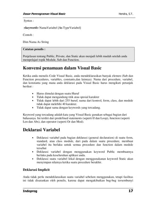 Dasar Pemrograman Visual Basic                                                  Hendra, S.T.

Syntax :

<keyword> NamaVariabel [As TypeVariabel]

Contoh :

Dim Nama As String

Catatan penulis :

Penjelasan tentang Public, Private, dan Static akan menjadi lebih mudah setelah anda
mempelajari topik Module, Sub dan Function.

Konvensi penamaan dalam Visual Basic
Ketika anda menulis Code Visual Basic, anda mendeklarasikan banyak elemen (Sub dan
Function procedures, variables, constants,dan lainnya). Nama dari procedure, variabel,
dan konstanta yang mana anda deklarasi pada Visual Basic harus mengikuti petunjuk
berikut :

       •   Harus dimulai dengan suatu Huruf
       •   Tidak dapat mengandung titik atau spesial karakter
       •   Tidak dapat lebih dari 255 huruf, nama dari kontrol, form, class, dan module
           tidak dapat melebihi 40 karakter.
       •   Tidak dapat sama dengan keywords yang tercadang.

Keyword yang tercadang adalah kata yang Visual Basic gunakan sebagai bagian dari
bahasanya. Ini terdiri dari predefined statements (seperti If dan Loop), function (seperti
Len dan Abs), dan operator (seperti Or dan Mod).

Deklarasi Variabel
       •   Deklarasi variabel pada bagian deklarasi (general declaration) di suatu form,
           standard, atau class module, dari pada dalam suatu procedure, membuat
           variabel itu berlaku untuk semua procedure dan function dalam module
           tersebut
       •   Deklarasi variabel dengan menggunakan keyword Public membuatnya
           berlaku pada keseluruhan aplikasi anda.
       •   Deklarasi suatu variabel lokal dengan menggunakanan keyword Static akan
           menyimpan nilainya ketika suatu procedure berakhir.

Deklarasi Implicit

Anda tidak perlu mendeklarasikan suatu variabel sebelum menggunakan, tetapi fasilitas
ini tidak disarankan oleh penulis, karena dapat mengakibatkan bug-bug tersembunyi


Indoprog                                                                                17
 