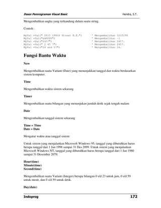Dasar Pemrograman Visual Basic                                             Hendra, S.T.

Mengembalikan angka yang terkandung dalam suatu string.

Contoh :

MyVal   =Val(" 1615 198th Street N.E.")             '   Mengembalikan   1615198
MyVal   =Val("&HFFFF")                              '   Mengembalikan   -1
MyVal   =Val("2457")                                '   Mengembalikan   2457.
MyVal   =Val(" 2 45 7")                             '   Mengembalikan   2457.
MyVal   =Val("24 and 57")                           '   Mengembalikan   24.


Fungsi Bantu Waktu
Now

Mengembalikan suatu Variant (Date) yang menunjukkan tanggal dan waktu berdasarkan
sistem komputer.

Time

Mengembalikan waktu sistem sekarang

Timer

Mengembalikan suatu bilangan yang menunjukan jumlah detik sejak tengah malam

Date

Mengembalikan tanggal sistem sekarang

Time = Time
Date = Date

Mengatur waktu atau tanggal sistem

Untuk sistem yang menjalankan Microsoft Windows 95, tanggal yang dibutuhkan harus
berupa tanggal dari 1 Jan 1998 sampai 31 Des 2099. Untuk sistem yang menjalankan
Microsoft Windows NT, tanggal yang dibutuhkan harus berupa tanggal dari 1 Jan 1980
sampai 31 Desember 2079.

Hour(time)
Minute(time)
Second(time)

Mengembalikan suatu Variant (Integer) berupa bilangan 0 s/d 23 untuk jam, 0 s/d 59
untuk menit, dan 0 s/d 59 untuk detik.

Day(date)


Indoprog                                                                          172
 