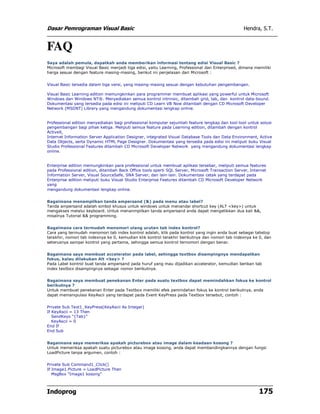 Dasar Pemrograman Visual Basic                                                                     Hendra, S.T.


FAQ
Saya adalah pemula, dapatkah anda memberikan informasi tentang edisi Visual Basic ?
Microsoft membagi Visual Basic menjadi tiga edisi, yaitu Learning, Professional dan Enterprised, dimana memiliki
harga sesuai dengan feature masing-masing, berikut ini penjelasan dari Microsoft :


Visual Basic tersedia dalam tiga versi, yang masing-masing sesuai dengan kebutuhan pengembangan.

Visual Basic Learning edition memungkinkan para programmer membuat aplikasi yang powerful untuk Microsoft
Windows dan Windows NT®. Menyediakan semua kontrol intrinsic, ditambah grid, tab, dan kontrol data-bound.
Dokumentasi yang tersedia pada edisi ini meliputi CD Learn VB Now ditambah dengan CD Microsoft Developer
Network (MSDNT) Library yang mengandung dokumentasi lengkap online.


Professional edition menyediakan bagi professional komputer sejumlah feature lengkap dan tool-tool untuk solusi
pengembangan bagi pihak ketiga. Meliputi semua feature pada Learning edition, ditambah dengan kontrol
ActiveX,
Internet Information Server Application Designer, integrated Visual Database Tools dan Data Environment, Active
Data Objects, serta Dynamic HTML Page Designer. Dokumentasi yang tersedia pada edisi ini meliputi buku Visual
Studio Professional Features ditambah CD Microsoft Developer Network yang mengandung dokumentasi lengkap
online.


Enterprise edition memungkinkan para professional untuk membuat aplikasi tersebar, meliputi semua features
pada Professional edition, ditambah Back Office tools sperti SQL Server, Microsoft Transaction Server, Internet
Information Server, Visual SourceSafe, SNA Server, dan lain-lain. Dokumentasi cetak yang terdapat pada
Enterprise edition meliputi buku Visual Studio Enterprise Features ditambah CD Microsoft Developer Network
yang
mengandung dokumentasi lengkap online.


Bagaimana menampilkan tanda ampersand (&) pada menu atau label?
Tanda ampersand adalah simbol khusus untuk windows untuk menandai shortcut key (ALT <key>) untuk
mengakses melalui keyboard. Untuk menanmpilkan tanda ampersand anda dapat mengetikkan dua kali &&,
misalnya Tutorial && programming.


Bagaimana cara termudah menomori ulang urutan tab index kontrol?
Cara yang termudah menomori tab index kontrol adalah, klik pada kontrol yang ingin anda buat sebagai tabstop
terakhir, nomori tab indexnya ke 0, kemudian klik kontrol terakhir berikutnya dan nomori tab indexnya ke 0, dan
seterusnya sampai kontrol yang pertama, sehingga semua kontrol ternomori dengan benar.


Bagaimana saya membuat accelerator pada label, sehingga textbox disampingnya mendapatkan
fokus, kalau dilakukan Alt <key> ?
Pada Label kontrol buat tanda ampersand pada huruf yang mau dijadikan accelerator, kemudian berikan tab
index textbox disampingnya sebagai nomor berikutnya.


Bagaimana saya membuat penekanan Enter pada suatu textbox dapat memindahkan fokus ke kontrol
berikutnya ?
Untuk membuat penekanan Enter pada Textbox memiliki efek pemindahan fokus ke kontrol berikutnya, anda
dapat memanipulasi KeyAscii yang terdapat pada Event KeyPress pada Textbox tersebut, contoh :


Private Sub Text1_KeyPress(KeyAscii As Integer)
If KeyAscii = 13 Then
   SendKeys "{Tab}"
   KeyAscii = 0
End If
End Sub


Bagaimana saya memeriksa apakah picturebox atau image dalam keadaan kosong ?
Untuk memeriksa apakah suatu picturebox atau image kosong, anda dapat membandingkannya dengan fungsi
LoadPicture tanpa argumen, contoh :


Private Sub Command1_Click()
If Image1.Picture = LoadPicture Then
   MsgBox "Image1 kosong"



Indoprog                                                                                                   175
 