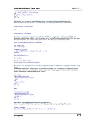Dasar Pemrograman Visual Basic                                                                 Hendra, S.T.

  x = Shell("CALC.EXE", vbNormalFocus)
Else
BringWindowToTop (hCalcWnd)
End If
End Sub


Bagaimana cara termudah mendapatkan jumlah form yang terbuka pada aplikasi saya?
Anda dapat menggunakan properti Count pada Forms, atau nilai yang dikembalikan oleh DoEvents


JlhFormTerbuka = Forms.Count


atau


JlhFormTerbuka = DoEvents


Bagimana saya dapat mengetahui jumlah MDI child form yang terbuka dalam suatu MDI form?
Anda dapat menggunakan properti Count dari koleksi Forms yang akan mengembalikan jumlah form yang telah
di load dalam project. Untuk mengetahui jumlah jendela MDI child, anda dapat menggunakan :

Public Function GetMDIChildCount() As Integer

Dim frm As Form
Dim cnt As Integer

For Each frm In Forms
   If (frm.MDIChild And frm.Visible) Then cnt = cnt + 1
Next frm

GetMDIChildCount = cnt

End Function

Gunakan rutin diatas dengan:
NumberOfOpenForms = GetMDIChildCount()


Bagaimana cara menghindarkan pemakai menjalankan aplikasi lebih dari 1 kali pada komputer yang
sama?
Pada aplikasi tertentu kita membutuhkan aplikasi hanya dijalankan satu kali setiap saat pada komputer yang
sama. Untuk melakukan hal tersebut kita dapat menggunakan metoda app.previnstance apakah instance dari
aplikasi telah pernah dijalankan sebelumnya, contoh :


Sub Main()
If App.PrevInstance Then
   MsgBox "aplikasi telah berjalan"
   End
Else
   MainForm.Show
End If
End Sub


atau


Private Sub Form_Load()
If App.PrevInstance Then
   MsgBox "aplikasi telah berjalan"
   Unload Me
End If
End Sub


Bagaimana mendapatkan folder dimana program aktif ?
Untuk mendapatkan folder dimana aplikasi anda aktif, dapat digunakan properti App.Path, contoh :


cfolder = App.Path
Open cfolder & "peserta.dat" For random As #1 Len=Len(DatPeserta)




Indoprog                                                                                             177
 