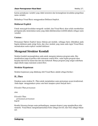 Dasar Pemrograman Visual Basic                                                Hendra, S.T.

karena pemakaian variabel yang tidak konsisten dan kemungkinan kesalahan pengetikan
nama variabel.

Defaultnya Visual Basic menggunakan Deklarasi Implicit.

Deklarasi Explicit

Untuk mencegah kesalahan mengetik variabel, dan Visual Basic akan selalu memberikan
peringatan jika menemukan nama yang tidak dideklarasikan terlebih dahulu sebagai suatu
variabel.

Catatan :

Pernyataan Option Explicit hanya bekerja per-module, sehingga harus diletakkan pada
bagian deklarasi pada setiap form, dan class module yang mana anda ingin Visual Basic
memaksakan suatu explicit variabel deklarasi

Mengenal Struktur Kendali
Struktur kendali memungkinkan anda untuk mengatur jalannya program anda, Jika
membiarkan tanpa di periksa oleh statement control-flow, suatu logika program akan
berjalan dari kiri ke kanan dan dari atas kebawah. Hanya program yang sangat sederhana
dapat ditulis tanpa statement control-flow.

Struktur Keputusan

Struktur keputusan yang didukung oleh Visual Basic adalah sebagai berikut :

If...Then

Gunakan suatu struktur If...Then untuk menjalankan suatu pernyataan secara kondisional.
Anda dapat menggunakan syntax satu baris ataupun syntax banyak baris :

If kondisi Then pernyataan

atau

If kondisi Then
   pernyataan-pernyataan
End If

Kondisi biasanya berupa suatu perbandingan, maupun ekspresi yang menghasilkan nilai
numerik. Visual Basic menginterpretasikan False sebagai nol (0), dan True sebagai bukan
nol.



Indoprog                                                                              18
 