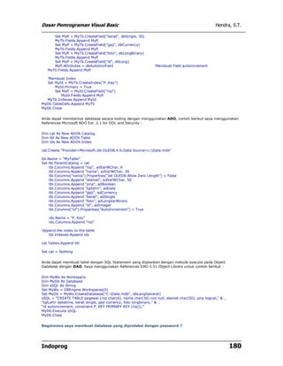 Dasar Pemrograman Visual Basic                                                                  Hendra, S.T.

      Set Myfl = MyTb.CreateField("berat", dbSingle, 30)
      MyTb.Fields.Append Myfl
      Set Myfl = MyTb.CreateField("gaji", dbCurrency)
      MyTb.Fields.Append Myfl
      Set Myfl = MyTb.CreateField("foto", dbLongBinary)
      MyTb.Fields.Append Myfl
      Set Myfl = MyTb.CreateField("id", dbLong)
      Myfl.Attributes = dbAutoIncrField                       'Membuat Field autoincrement
   MyTb.Fields.Append Myfl

  'Membuat Index
  Set MyId = MyTb.CreateIndex("P_Key")
      MyId.Primary = True
      Set Myfl = MyId.CreateField("nip")
          MyId.Fields.Append Myfl
  MyTb.Indexes.Append MyId
MyDb.TableDefs.Append MyTb
MyDb.Close


Anda dapat membentuk database secara koding dengan menggunakan ADO, contoh berikut saya menggunakan
References Microsoft ADO Ext. 2.1 for DDL and Security :


Dim cat As New ADOX.Catalog
Dim tbl As New ADOX.Table
Dim idx As New ADOX.Index

cat.Create "Provider=Microsoft.Jet.OLEDB.4.0;Data Source=c:Data.mdb"

tbl.Name = "MyTable"
Set tbl.ParentCatalog = cat
     tbl.Columns.Append "nip", adVarWChar, 6
     tbl.Columns.Append "nama", adVarWChar, 30
     tbl.Columns("nama").Properties("Jet OLEDB:Allow Zero Length") = False
     tbl.Columns.Append "alamat", adVarWChar, 50
     tbl.Columns.Append "pria", adBoolean
     tbl.Columns.Append "tgllahir", adDate
     tbl.Columns.Append "gaji", adCurrency
     tbl.Columns.Append "berat", adSingle
     tbl.Columns.Append "foto", adLongVarBinary
     tbl.Columns.Append "id", adInteger
     tbl.Columns("id").Properties("AutoIncrement") = True

    idx.Name = "P_Key"
    idx.Columns.Append "nip"

'Append the index to the table
    tbl.Indexes.Append idx

cat.Tables.Append tbl

Set cat = Nothing


Anda dapat membuat tabel dengan SQL Statement yang dijalankan dengan metode execute pada Object
Database dengan DAO. Saya menggunakan References DAO 3.51 Object Library untuk contoh berikut :


Dim MyWs As Workspace
Dim MyDb As Database
Dim sSQL As String
Set MyWs = DBEngine.Workspaces(0)
Set MyDb = MyWs.CreateDatabase("C:Data.mdb", dbLangGeneral)
sSQL = "CREATE TABLE pegawai (nip char(6), nama char(30) not null, alamat char(50), pria logical," & _
"tglLahir datetime, berat single, gaji currency, foto longbinary," & _
"id autoincrement, constraint P_KEY PRIMARY KEY (nip));"
MyDb.Execute sSQL
MyDb.Close


Bagaimana saya membuat database yang diproteksi dengan password ?




Indoprog                                                                                                 180
 