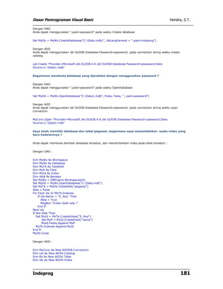 Dasar Pemrograman Visual Basic                                                              Hendra, S.T.

Dengan DAO
Anda dapat menggunakan ";pwd=password" pada waktu Create database


Set MyDb = MyWs.CreateDatabase("C:Data.mdb1", dbLangGeneral + ";pwd=indoprog")


Dengan ADO
Anda dapat menggunakan Jet OLEDB:Database Password=password; pada connection string waktu create
catalog


cat.Create "Provider=Microsoft.Jet.OLEDB.4.0;Jet OLEDB:Database Password=password;Data
Source=c:Data1.mdb"


Bagaimana membuka database yang diproteksi dengan menggunakan password ?


Dengan DAO
Anda dapat menggunakan ";pwd=password" pada waktu OpenDatabase


Set MyDb = MyWs.OpenDatabase("C:Data1.mdb", False, False, "; pwd=password")


Dengan ADO
Anda dapat menggunakan Jet OLEDB:Database Password=password; pada connection string waktu open
connection


MyConn.Open "Provider=Microsoft.Jet.OLEDB.4.0;Jet OLEDB:Database Password=password;Data
Source=c:Data1.mdb"


Saya telah memiliki database dan tabel pegawai, bagaimana saya menambahkan suatu index yang
baru kedalamnya ?


Anda dapat membuka kembali database tersebut, dan menambahkan index pada table tersebut :


Dengan DAO :


Dim MyWs As Workspace
Dim MyDb As Database
Dim MyTb As TableDef
Dim Myfl As Field
Dim MyId As Index
Dim lAda As Boolean
Set MyWs = DBEngine.Workspaces(0)
Set MyDb = MyWs.OpenDatabase("C:Data.mdb")
Set MyTb = MyDb.TableDefs("pegawai")
lAda = False
For Each idx In MyTb.Indexes
    If idx.Name = "S_Key" Then
       lAda = True
       MsgBox "Index telah ada !"
    End If
Next idx
If Not lAda Then
   Set MyId = MyTb.CreateIndex("S_Key")
        Set Myfl = MyId.CreateField("nama")
        MyId.Fields.Append Myfl
   MyTb.Indexes.Append MyId
End If
MyDb.Close


Dengan ADO :


Dim   MyConn As New ADODB.Connection
Dim   cat As New ADOX.Catalog
Dim   tbl As New ADOX.Table
Dim   idx As New ADOX.Index




Indoprog                                                                                           181
 