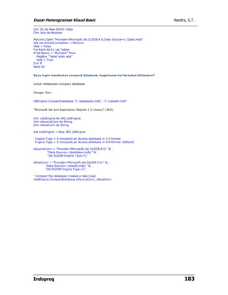 Dasar Pemrograman Visual Basic                                             Hendra, S.T.

Dim tbl As New ADOX.Table
Dim lada As Boolean

MyConn.Open "Provider=Microsoft.Jet.OLEDB.4.0;Data Source=c:Data.mdb"
Set cat.ActiveConnection = MyConn
lAda = False
For Each tbl In cat.Tables
If tbl.Name = "MyTable" Then
   MsgBox "Tabel telah ada"
   lada = True
End If
Next tbl


Saya ingin melakukan compact database, bagaimana hal tersebut dilakukan?


Untuk melakukan compact database


Dengan Dao :


DBEngine.CompactDatabase "C:database.mdb", "C:newdb.mdb"


"Microsoft Jet and Replication Objects 2.5 Library" (JRO).


Dim oJetEngine As JRO.JetEngine
Dim sSourceConn As String
Dim sDestConn As String

Set oJetEngine = New JRO.JetEngine

' Engine Type = 4 compacts an Access database in 3.5 format
' Engine Type = 5 compacts an Access database in 4.0 format (default)

sSourceConn = "Provider=Microsoft.Jet.OLEDB.4.0;" & _
        "Data Source=.database.mdb;" & _
        "Jet OLEDB:Engine Type=5;"

sDestConn = "Provider=Microsoft.Jet.OLEDB.4.0;" & _
       "Data Source=.newdb.mdb;" & _
       "Jet OLEDB:Engine Type=5;"

' Compact the database (makes a new copy)
oJetEngine.CompactDatabase sSourceConn, sDestConn




Indoprog                                                                         183
 