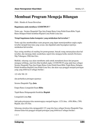 Dasar Pemrograman Visual Basic                                            Hendra, S.T.




Membuat Program Mengeja Bilangan
Oleh : Hendra & Susan Dewichan

Bagaimana anda membaca 123456789.55 ?

Tentu saja : Seratus Duapuluh Tiga Juta Empat Ratus Lima Puluh Enam Ribu Tujuh
Ratus Delapan Puluh Sembilan Rupiah Lima Puluh Lima Sen

Tetapi bagaimana kalau komputer yang melakukan hal tersebut ?

Tentu saja kita membutuhkan suatu program yang dapat menterjemahkan angka-angka
tersebut menjadi kata-kata yang sesuai, dan dapatkah anda bayangkan repotnya
melakukan hal tersebut.

Saya sering membaca di mailing list pemrograman, banyak orang menanyakan akan hal
tersebut, dan memang tidak sesederhana seperti kita mengeja ketika menulis Kwitansi,
Slip Tabungan, CEK dan Giro.

Baiklah, sekarang saya akan membantu anda untuk memahami dasar dari program
mengeja terbilang, mari kita lihat kembali angka 123456789.55 yang anda baca sebagai
Seratus Duapuluh Tiga Juta Empat Ratus Lima Puluh Enam Ribu Tujuh Ratus Delapan
Puluh Sembilan Rupiah Lima Puluh Lima Sen, dan akan saya penggal menjadi potongan
yang yang lebih kecil sebagai berikut :

123 456 789 .55

dan perhatikan potongan ejaannya

Seratus Duapuluh Tiga Juta

Empat Ratus Limapuluh Enam Ribu

Tujuh Ratus Delapanpuluh Sembilan Rupiah

Limapuluh Lima Sen

Jadi pada prinsipnya kita memotongnya menjadi bagian (123) Juta, (456) Ribu, (789)
Rupiah, dan (55) Sen.

Sekarang misalnya kita menggambil 123 yang kita baca sebagai Seratus Duapuluh Tiga,
dimana kalau kita penggal menjadi potongan yang lebih kecil sebagai berikut :

123


Indoprog                                                                         184
 