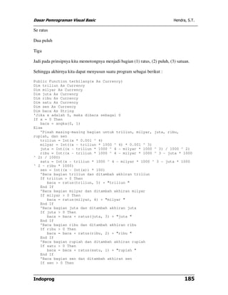 Dasar Pemrograman Visual Basic                                               Hendra, S.T.

Se ratus

Dua puluh

Tiga

Jadi pada prinsipnya kita memotongnya menjadi bagian (1) ratus, (2) puluh, (3) satuan.

Sehingga akhirnya kita dapat menyusun suatu program sebagai berikut :

Public Function terbilang(x As Currency)
Dim triliun As Currency
Dim milyar As Currency
Dim juta As Currency
Dim ribu As Currency
Dim satu As Currency
Dim sen As Currency
Dim baca As String
'Jika x adalah 0, maka dibaca sebagai 0
If x = 0 Then
   baca = angka(0, 1)
Else
   'Pisah masing-masing bagian untuk triliun, milyar, juta, ribu,
rupiah, dan sen
   triliun = Int(x * 0.001 ^ 4)
   milyar = Int((x - triliun * 1000 ^ 4) * 0.001 ^ 3)
   juta = Int((x - triliun * 1000 ^ 4 - milyar * 1000 ^ 3) / 1000 ^ 2)
   ribu = Int((x - triliun * 1000 ^ 4 - milyar * 1000 ^ 3 - juta * 1000
^ 2) / 1000)
   satu = Int(x - triliun * 1000 ^ 4 - milyar * 1000 ^ 3 - juta * 1000
^ 2 - ribu * 1000)
   sen = Int((x - Int(x)) * 100)
   'Baca bagian triliun dan ditambah akhiran triliun
   If triliun > 0 Then
      baca = ratus(triliun, 5) + "triliun "
   End If
   'Baca bagian milyar dan ditambah akhiran milyar
   If milyar > 0 Then
      baca = ratus(milyar, 4) + "milyar "
   End If
   'Baca bagian juta dan ditambah akhiran juta
   If juta > 0 Then
      baca = baca + ratus(juta, 3) + "juta "
   End If
   'Baca bagian ribu dan ditambah akhiran ribu
   If ribu > 0 Then
      baca = baca + ratus(ribu, 2) + "ribu "
   End If
   'Baca bagian rupiah dan ditambah akhiran rupiah
   If satu > 0 Then
      baca = baca + ratus(satu, 1) + "rupiah "
   End If
   'Baca bagian sen dan ditambah akhiran sen
   If sen > 0 Then



Indoprog                                                                           185
 