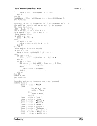 Dasar Pemrograman Visual Basic                               Hendra, S.T.

      baca = baca + ratus(sen, 0) + "sen"
   End If
End If
terbilang = UCase(Left(baca, 1)) & LCase(Mid(baca, 2))
End Function

Function ratus(x As Currency, posisi As Integer) As String
Dim a100 As Integer, a10 As Integer, a1 As Integer
Dim baca As String
a100 = Int(x * 0.01)
a10 = Int((x - a100 * 100) * 0.1)
a1 = Int(x - a100 * 100 - a10 * 10)
'Baca Bagian Ratus
If a100 = 1 Then
   baca = "Seratus "
Else
   If a100 > 0 Then
      baca = angka(a100, 2) + "ratus "
   End If
End If
'Baca Bagian Puluh dan Satuan
If a10 = 1 Then
   baca = baca + angka(a10 * 10 + a1, 2)
Else
   If a10 > 0 Then
      baca = baca + angka(a10, 2) + "puluh "
   End If
   If a1 > 0 Then
      If posisi = 2 And a100 = 0 And a10 = 0 Then
         baca = baca + angka(a1, 1)
      Else
         baca = baca + angka(a1, 2)
      End If
   End If
End If
ratus = baca
End Function

Function angka(x As Integer, posisi As Integer)
Select Case x
       Case 0: angka = "Nol"
       Case 1:
               If posisi = 2 Then
                  angka = "Satu "
               Else
                  angka = "Se"
               End If
       Case 2: angka = "Dua "
       Case 3: angka = "Tiga "
       Case 4: angka = "Empat "
       Case 5: angka = "Lima "
       Case 6: angka = "Enam "
       Case 7: angka = "Tujuh "
       Case 8: angka = "Delapan "
       Case 9: angka = "Sembilan "
       Case 10: angka = "Sepuluh "
       Case 11: angka = "Sebelas "


Indoprog                                                           186
 
